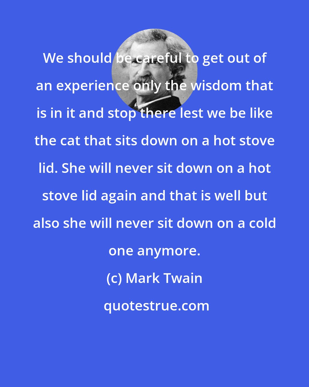 Mark Twain: We should be careful to get out of an experience only the wisdom that is in it and stop there lest we be like the cat that sits down on a hot stove lid. She will never sit down on a hot stove lid again and that is well but also she will never sit down on a cold one anymore.