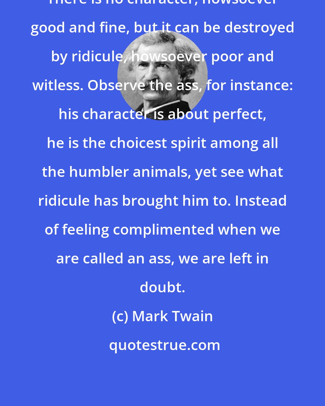 Mark Twain: There is no character, howsoever good and fine, but it can be destroyed by ridicule, howsoever poor and witless. Observe the ass, for instance: his character is about perfect, he is the choicest spirit among all the humbler animals, yet see what ridicule has brought him to. Instead of feeling complimented when we are called an ass, we are left in doubt.