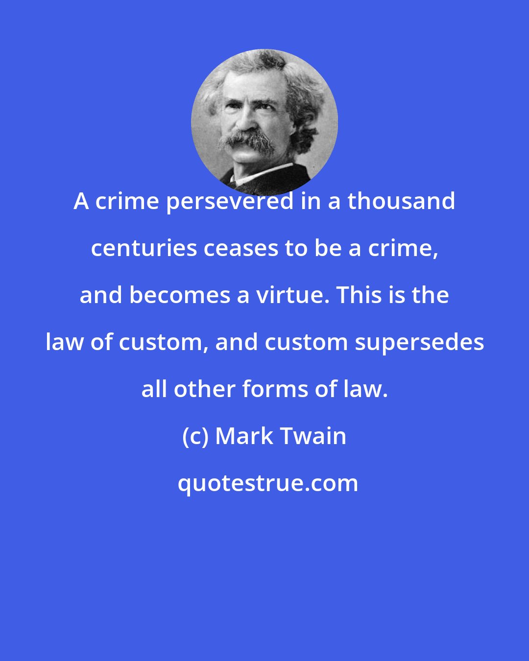 Mark Twain: A crime persevered in a thousand centuries ceases to be a crime, and becomes a virtue. This is the law of custom, and custom supersedes all other forms of law.