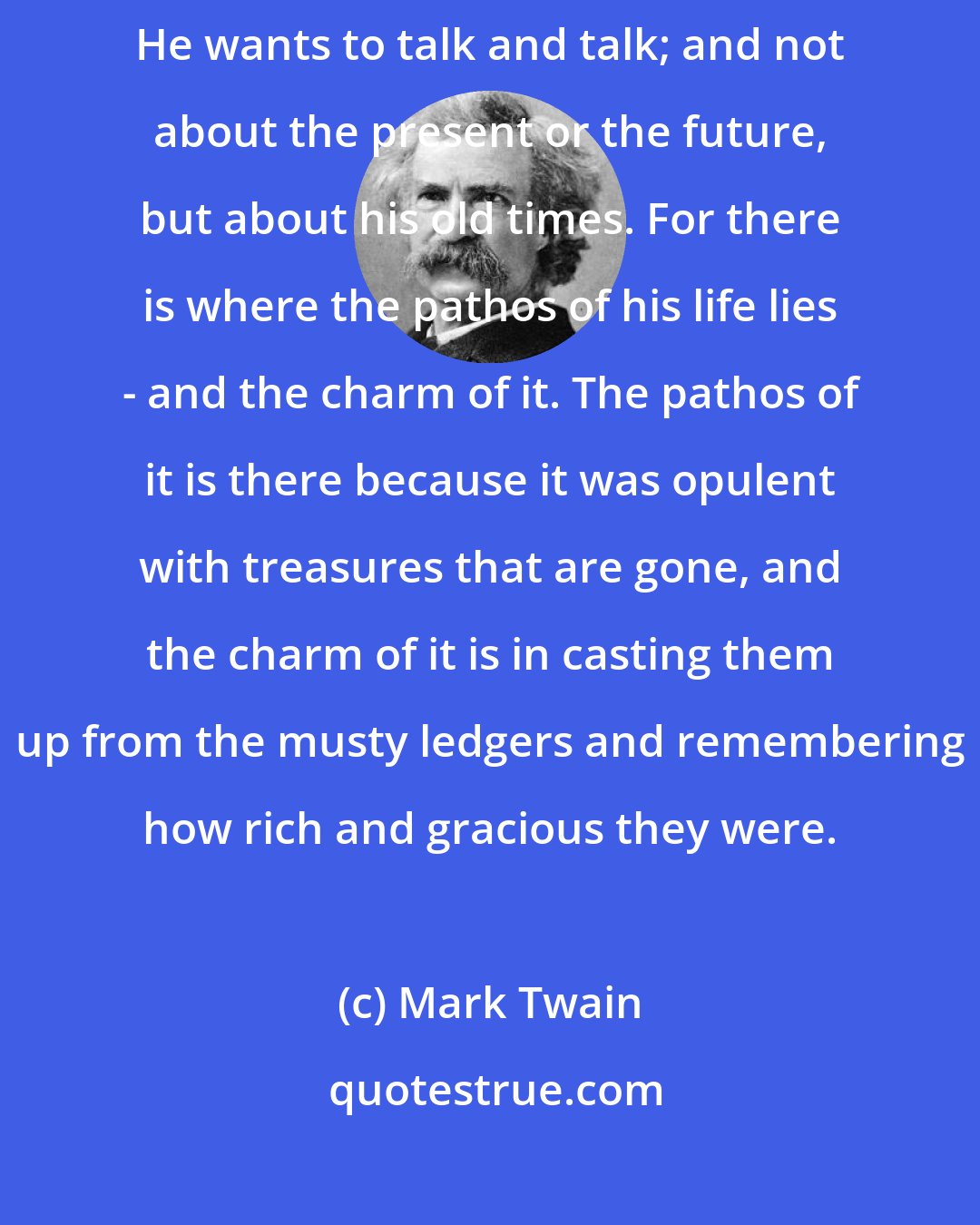 Mark Twain: As soon as a man recognizes that he has drifted into age, he gets reminiscent. He wants to talk and talk; and not about the present or the future, but about his old times. For there is where the pathos of his life lies - and the charm of it. The pathos of it is there because it was opulent with treasures that are gone, and the charm of it is in casting them up from the musty ledgers and remembering how rich and gracious they were.