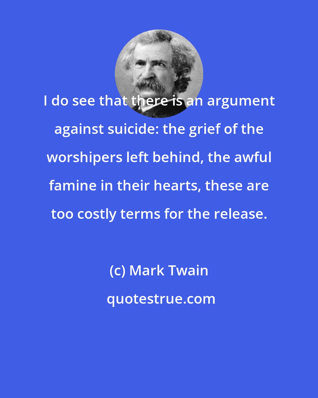 Mark Twain: I do see that there is an argument against suicide: the grief of the worshipers left behind, the awful famine in their hearts, these are too costly terms for the release.