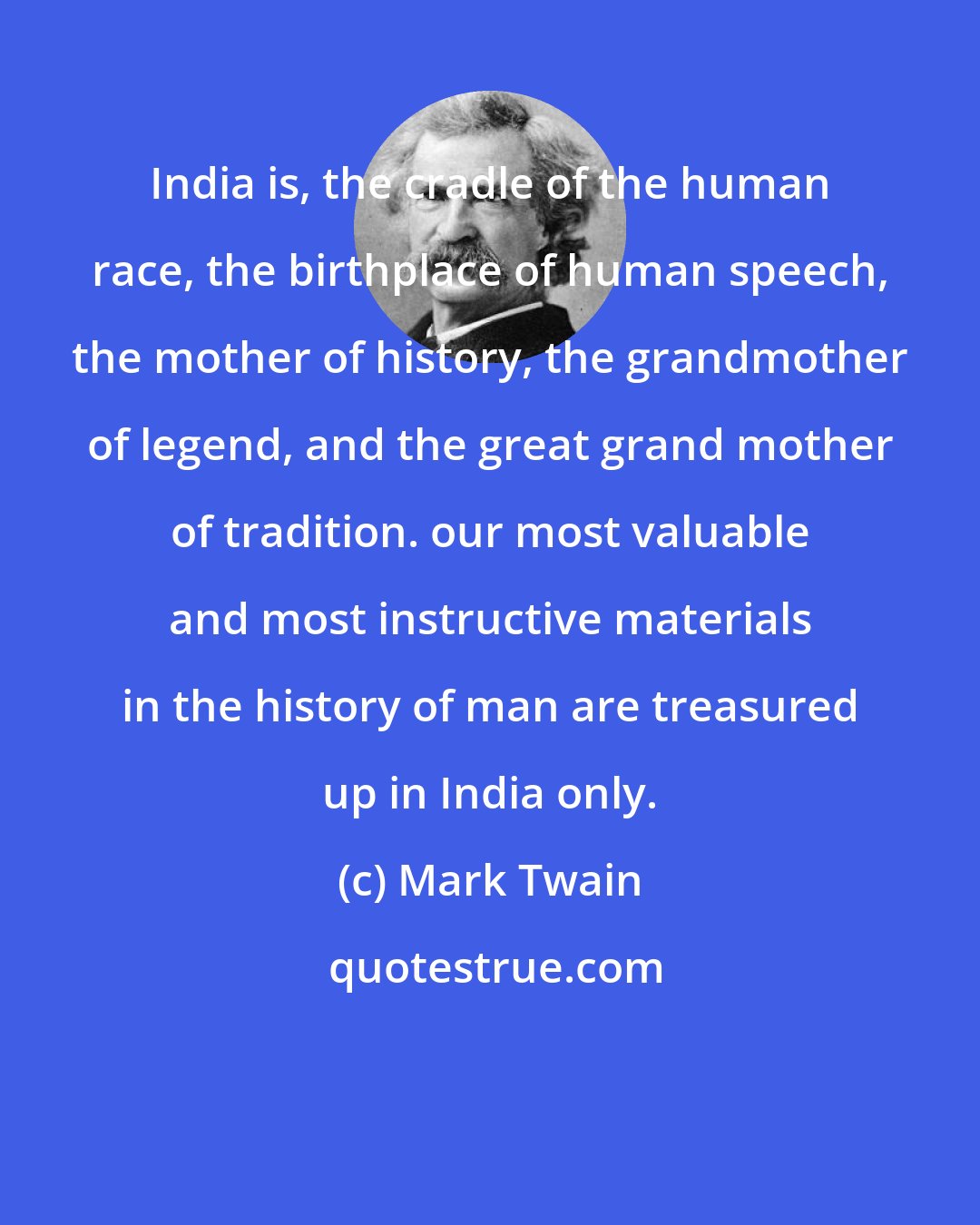 Mark Twain: India is, the cradle of the human race, the birthplace of human speech, the mother of history, the grandmother of legend, and the great grand mother of tradition. our most valuable and most instructive materials in the history of man are treasured up in India only.