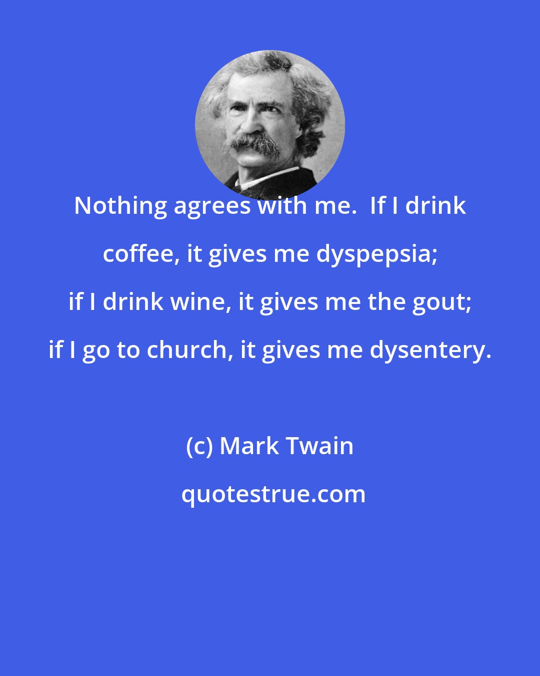 Mark Twain: Nothing agrees with me.  If I drink coffee, it gives me dyspepsia; if I drink wine, it gives me the gout; if I go to church, it gives me dysentery.