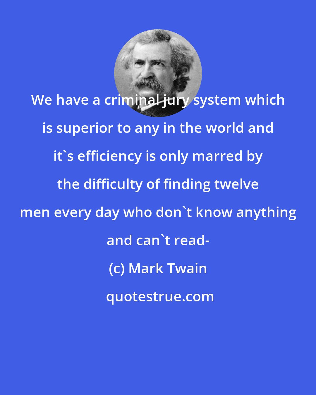 Mark Twain: We have a criminal jury system which is superior to any in the world and it's efficiency is only marred by the difficulty of finding twelve men every day who don't know anything and can't read-