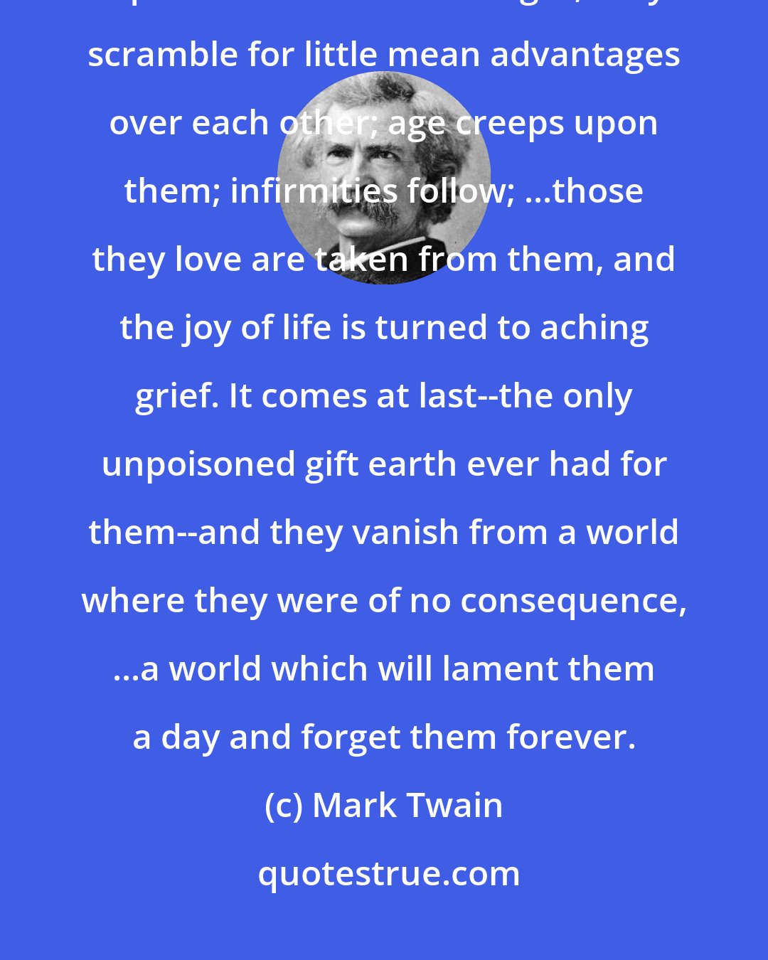 Mark Twain: A myriad of men are born; they labor and sweat and struggle; ...they squabble and scold and fight; they scramble for little mean advantages over each other; age creeps upon them; infirmities follow; ...those they love are taken from them, and the joy of life is turned to aching grief. It comes at last--the only unpoisoned gift earth ever had for them--and they vanish from a world where they were of no consequence, ...a world which will lament them a day and forget them forever.