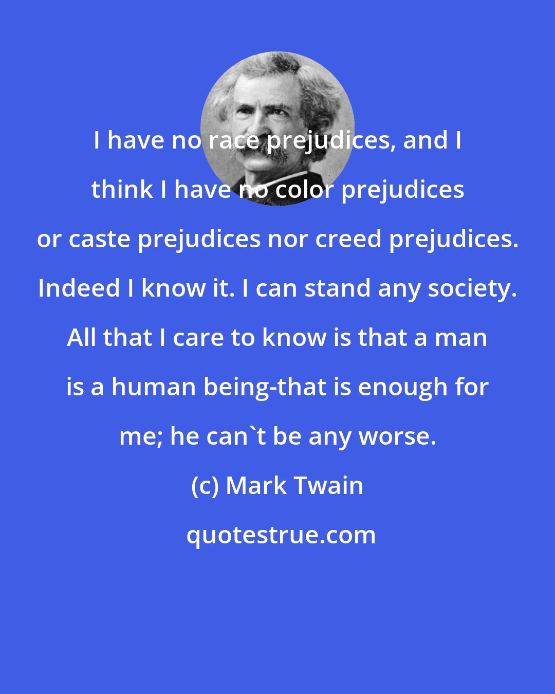 Mark Twain: I have no race prejudices, and I think I have no color prejudices or caste prejudices nor creed prejudices. Indeed I know it. I can stand any society. All that I care to know is that a man is a human being-that is enough for me; he can't be any worse.