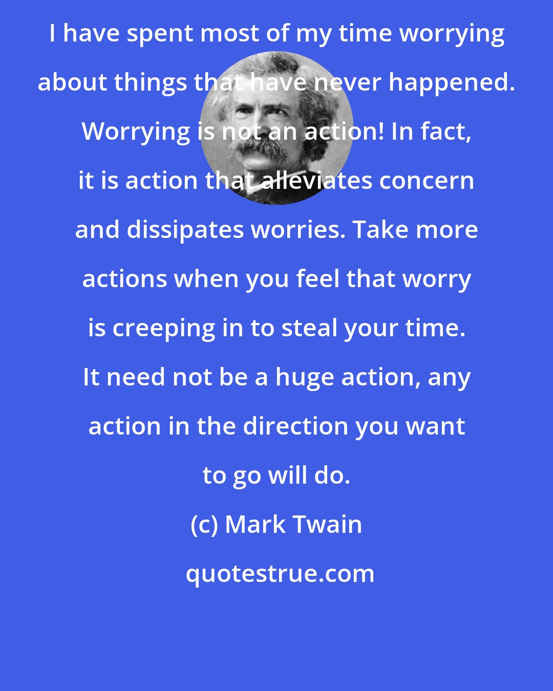 Mark Twain: I have spent most of my time worrying about things that have never happened. Worrying is not an action! In fact, it is action that alleviates concern and dissipates worries. Take more actions when you feel that worry is creeping in to steal your time. It need not be a huge action, any action in the direction you want to go will do.