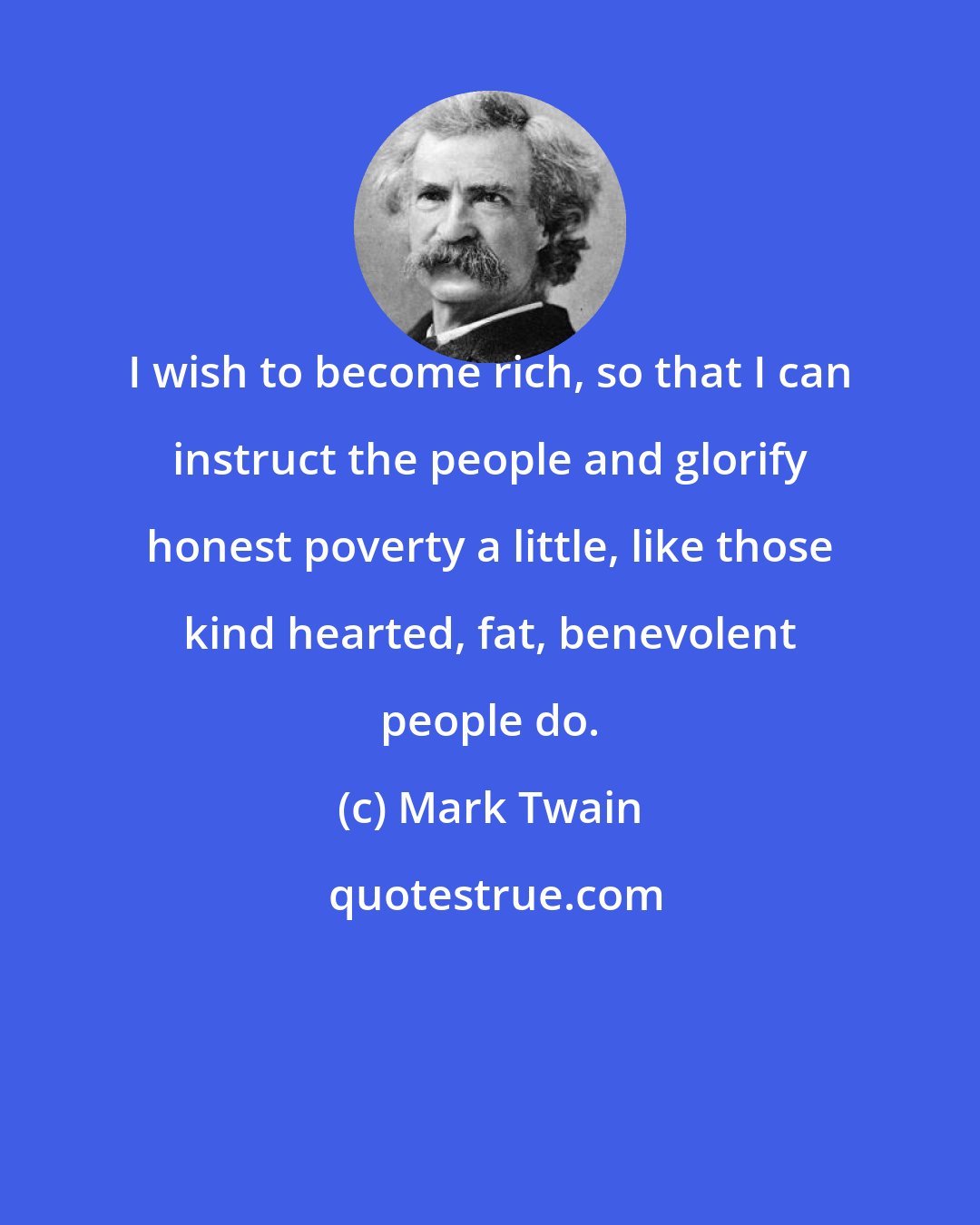 Mark Twain: I wish to become rich, so that I can instruct the people and glorify honest poverty a little, like those kind hearted, fat, benevolent people do.