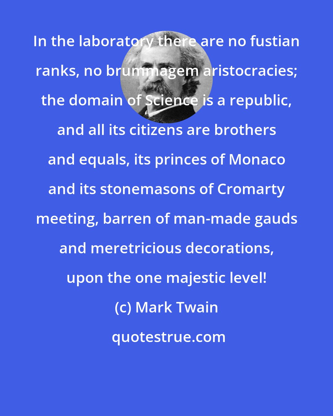 Mark Twain: In the laboratory there are no fustian ranks, no brummagem aristocracies; the domain of Science is a republic, and all its citizens are brothers and equals, its princes of Monaco and its stonemasons of Cromarty meeting, barren of man-made gauds and meretricious decorations, upon the one majestic level!