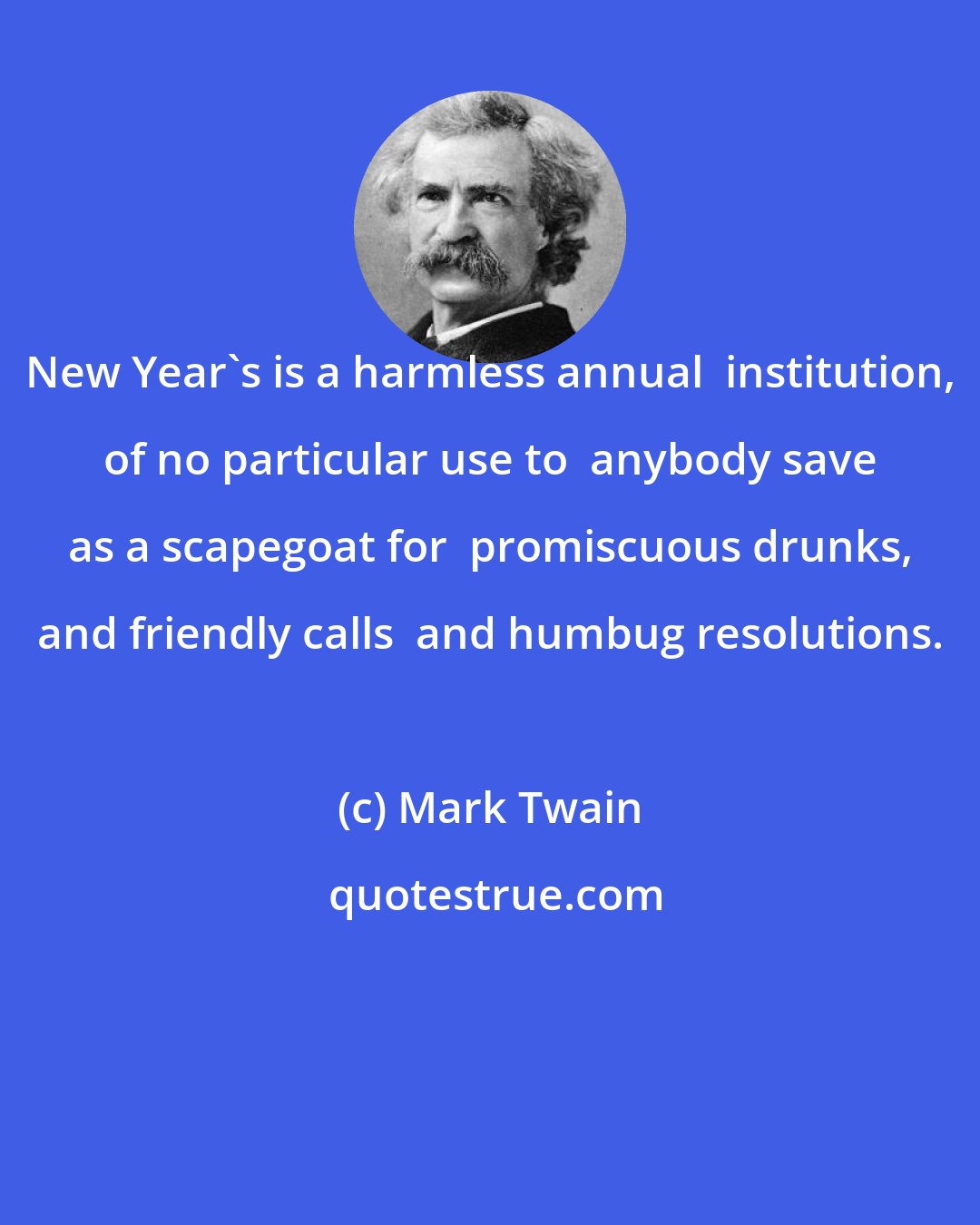 Mark Twain: New Year's is a harmless annual  institution, of no particular use to  anybody save as a scapegoat for  promiscuous drunks, and friendly calls  and humbug resolutions.