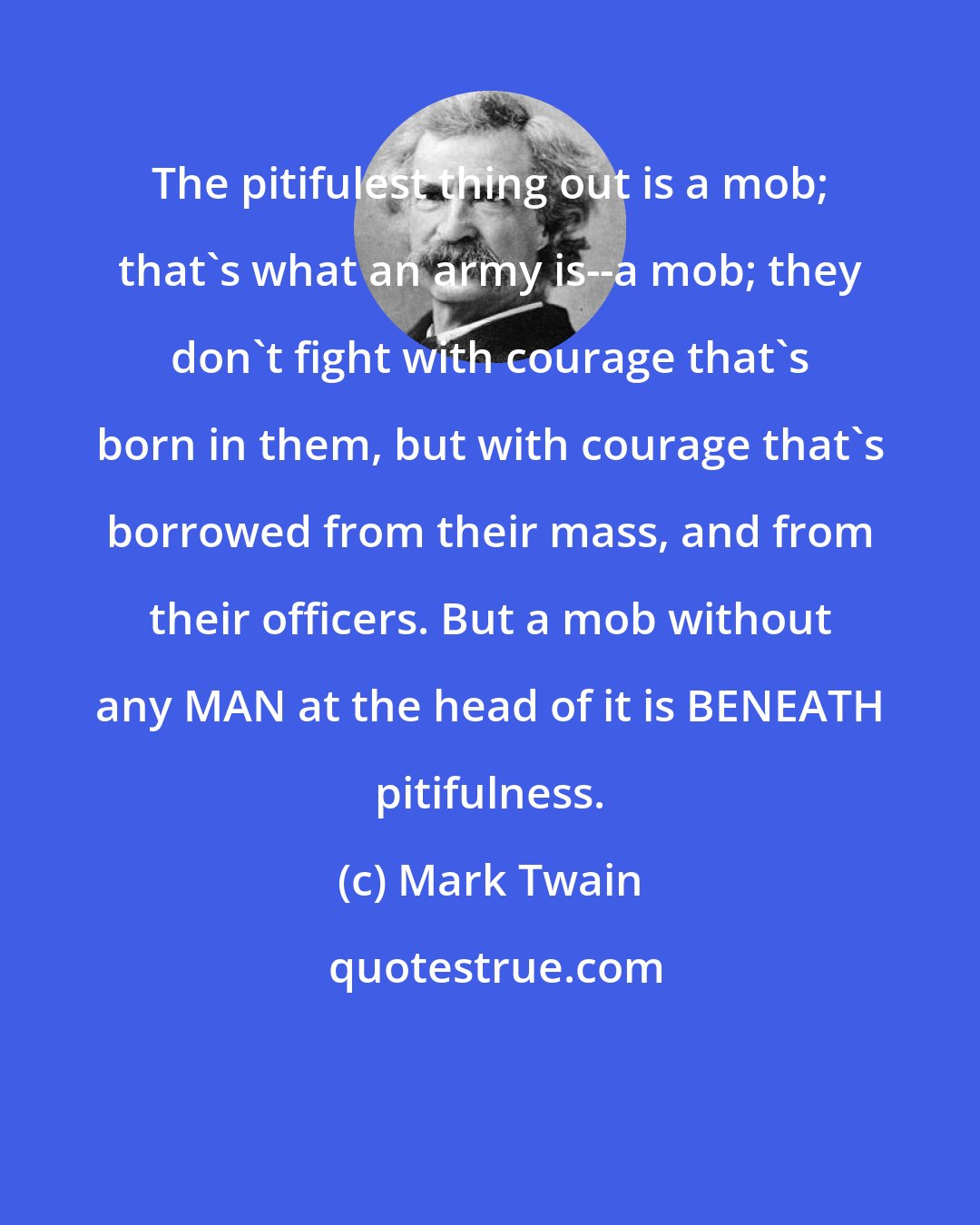 Mark Twain: The pitifulest thing out is a mob; that's what an army is--a mob; they don't fight with courage that's born in them, but with courage that's borrowed from their mass, and from their officers. But a mob without any MAN at the head of it is BENEATH pitifulness.