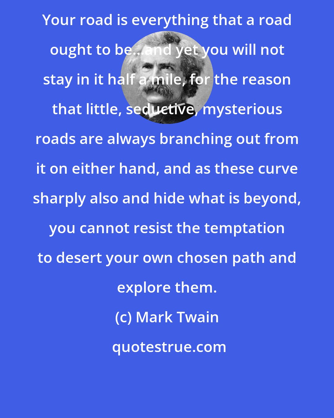 Mark Twain: Your road is everything that a road ought to be...and yet you will not stay in it half a mile, for the reason that little, seductive, mysterious roads are always branching out from it on either hand, and as these curve sharply also and hide what is beyond, you cannot resist the temptation to desert your own chosen path and explore them.