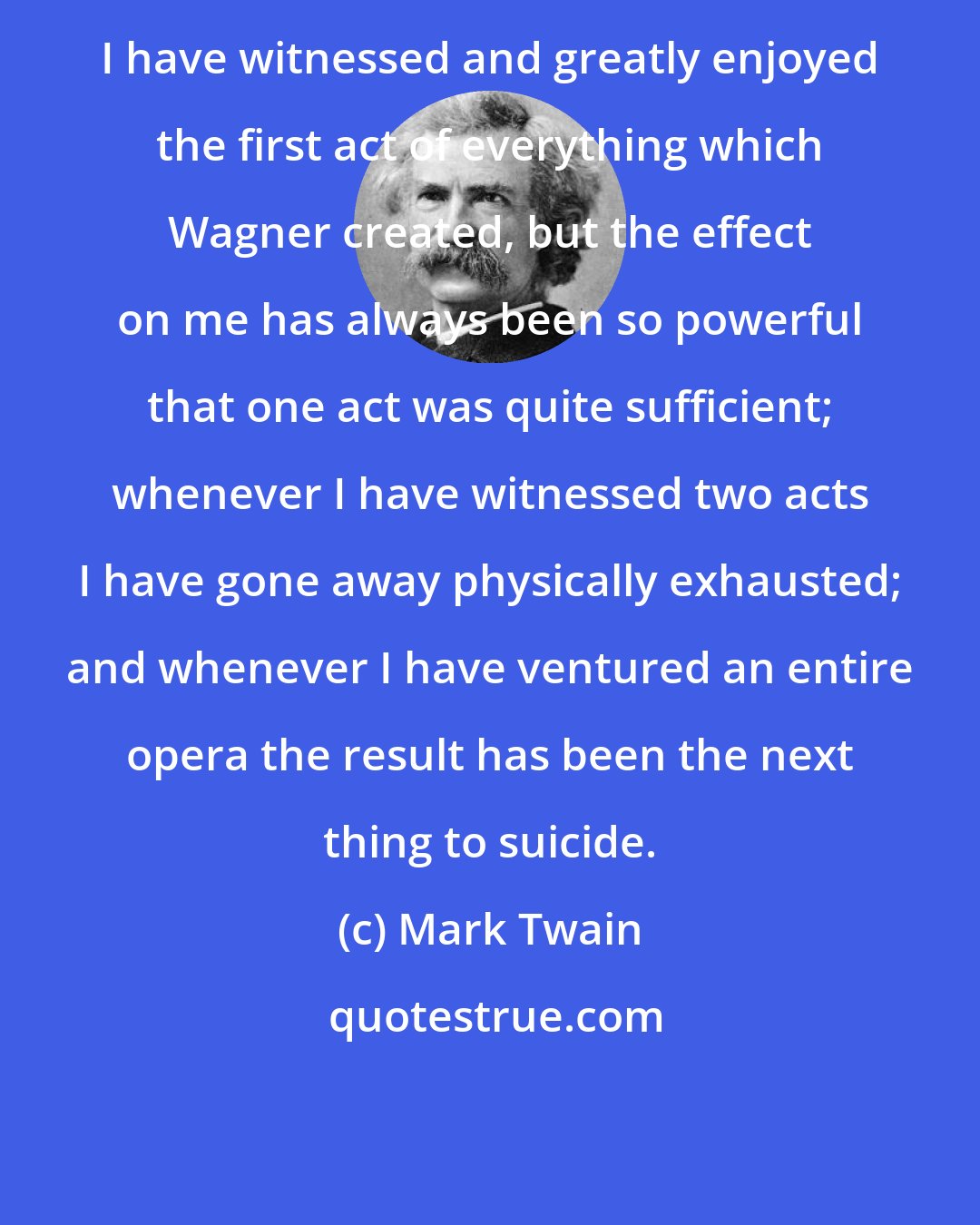 Mark Twain: I have witnessed and greatly enjoyed the first act of everything which Wagner created, but the effect on me has always been so powerful that one act was quite sufficient; whenever I have witnessed two acts I have gone away physically exhausted; and whenever I have ventured an entire opera the result has been the next thing to suicide.