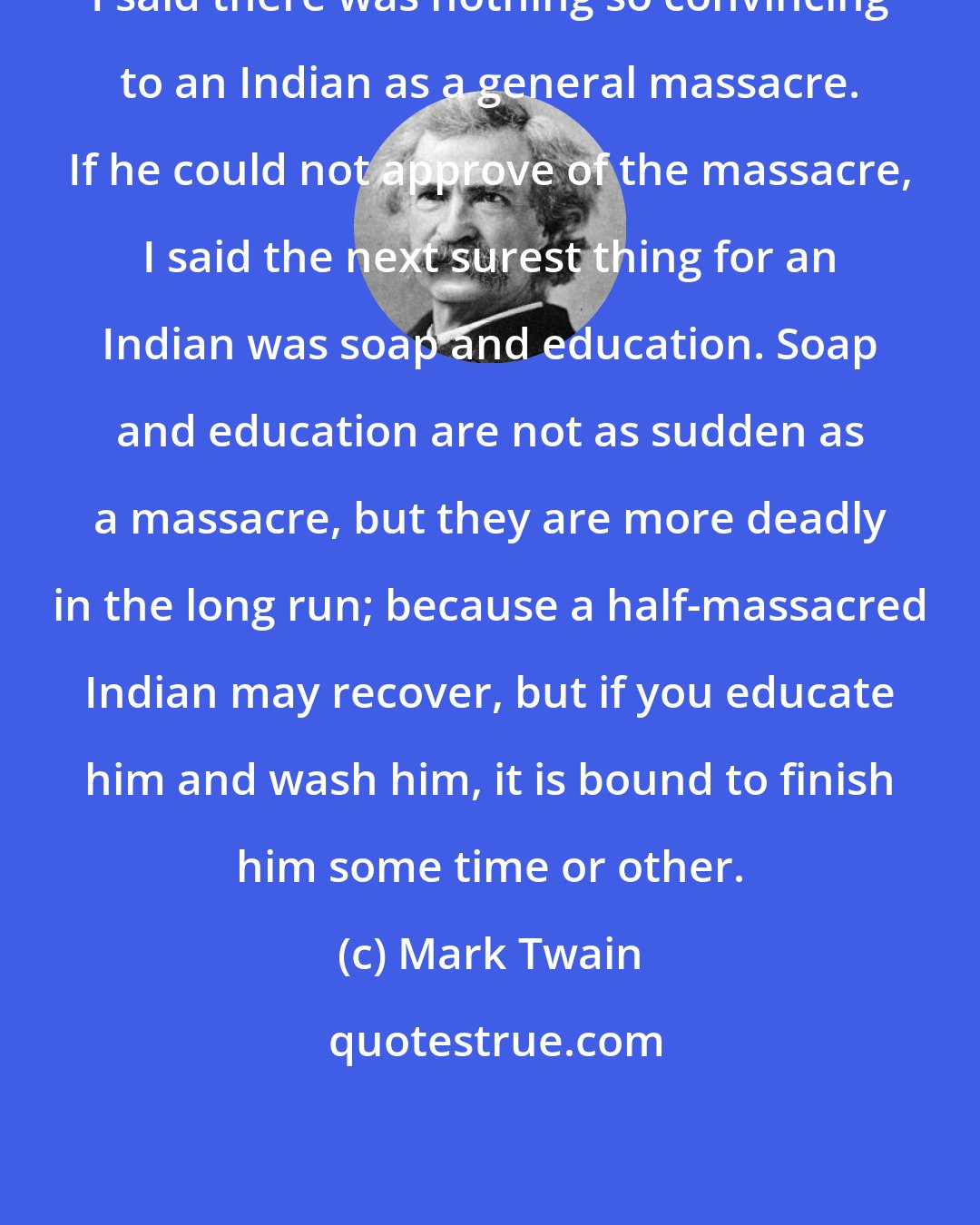 Mark Twain: I said there was nothing so convincing to an Indian as a general massacre. If he could not approve of the massacre, I said the next surest thing for an Indian was soap and education. Soap and education are not as sudden as a massacre, but they are more deadly in the long run; because a half-massacred Indian may recover, but if you educate him and wash him, it is bound to finish him some time or other.