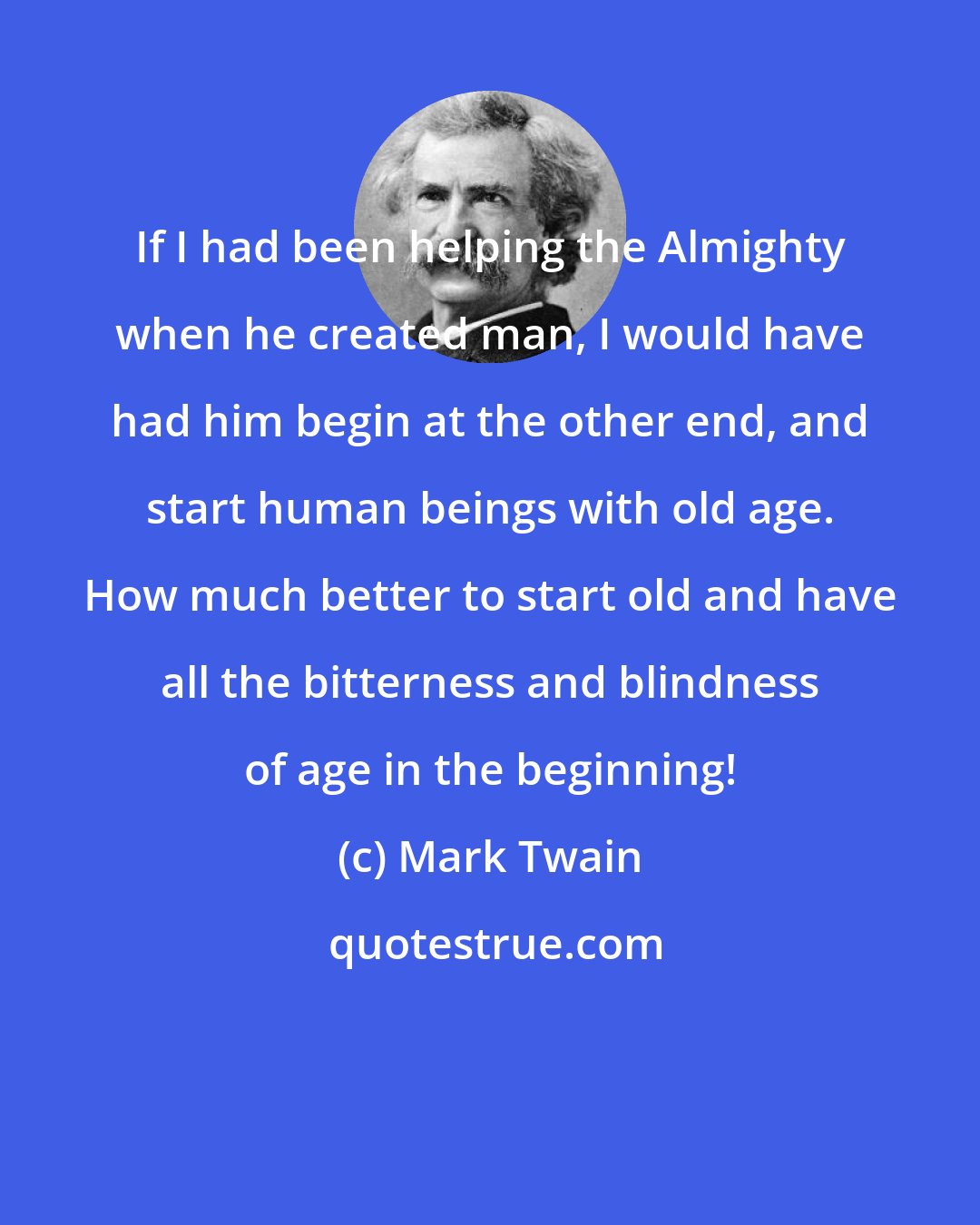 Mark Twain: If I had been helping the Almighty when he created man, I would have had him begin at the other end, and start human beings with old age. How much better to start old and have all the bitterness and blindness of age in the beginning!