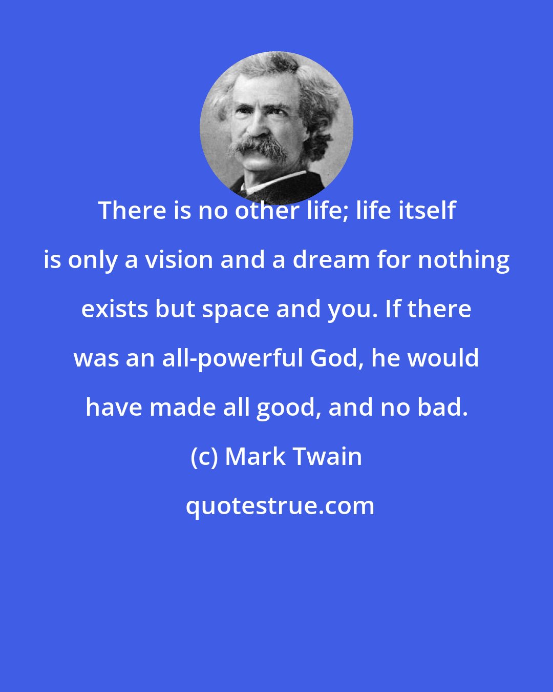 Mark Twain: There is no other life; life itself is only a vision and a dream for nothing exists but space and you. If there was an all-powerful God, he would have made all good, and no bad.