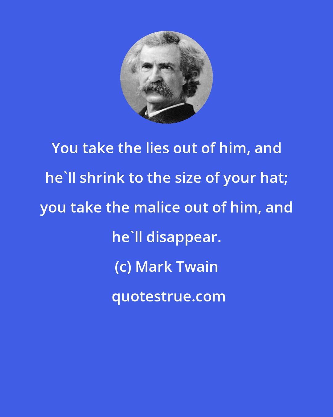 Mark Twain: You take the lies out of him, and he'll shrink to the size of your hat; you take the malice out of him, and he'll disappear.