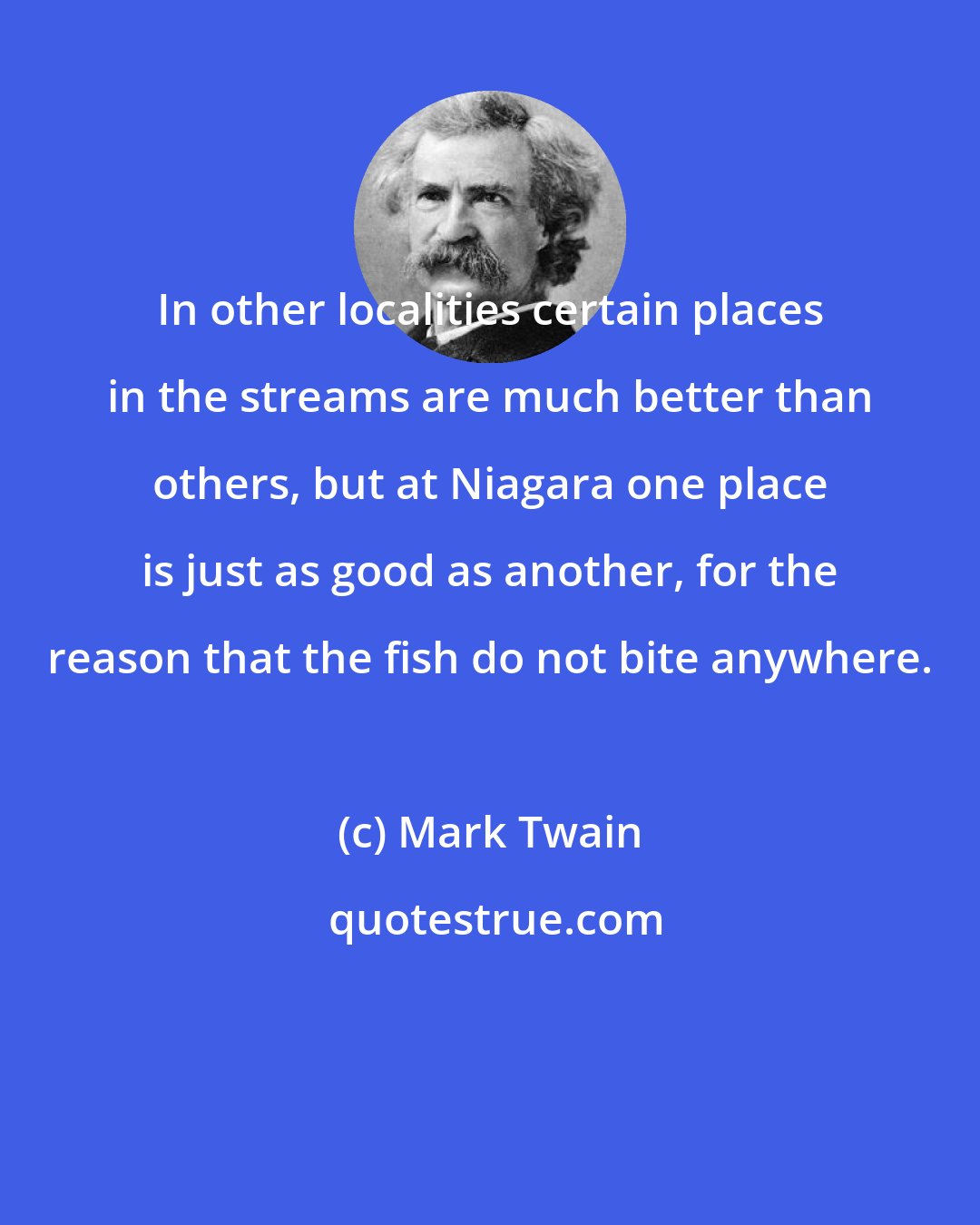 Mark Twain: In other localities certain places in the streams are much better than others, but at Niagara one place is just as good as another, for the reason that the fish do not bite anywhere.