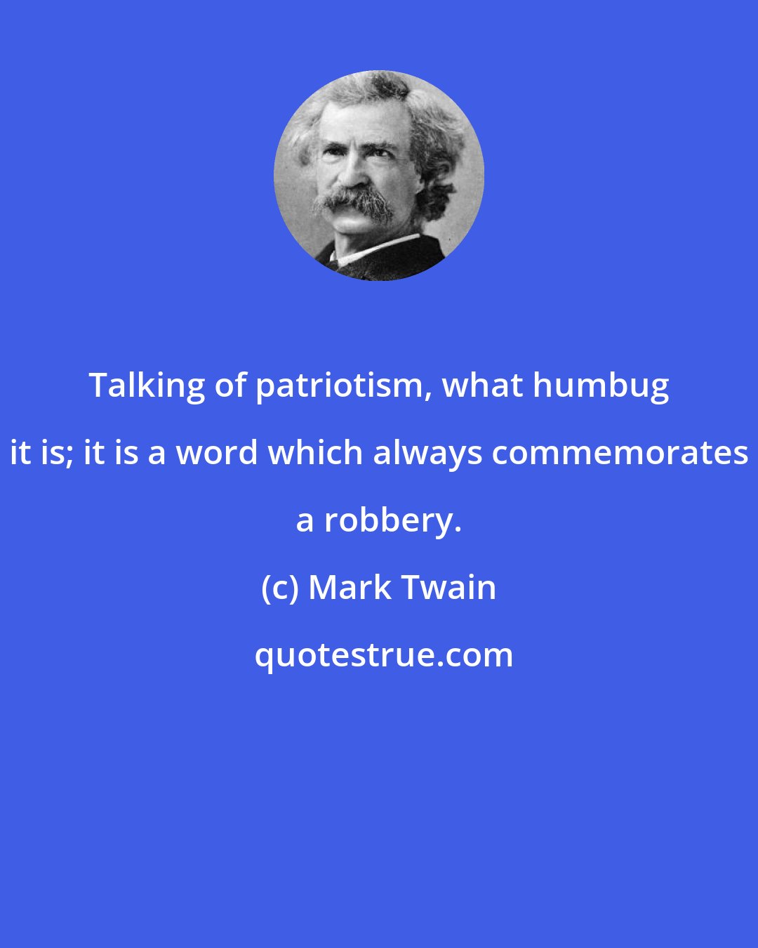 Mark Twain: Talking of patriotism, what humbug it is; it is a word which always commemorates a robbery.