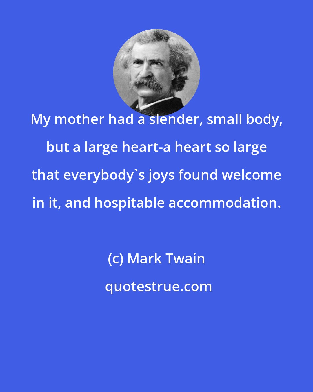 Mark Twain: My mother had a slender, small body, but a large heart-a heart so large that everybody's joys found welcome in it, and hospitable accommodation.