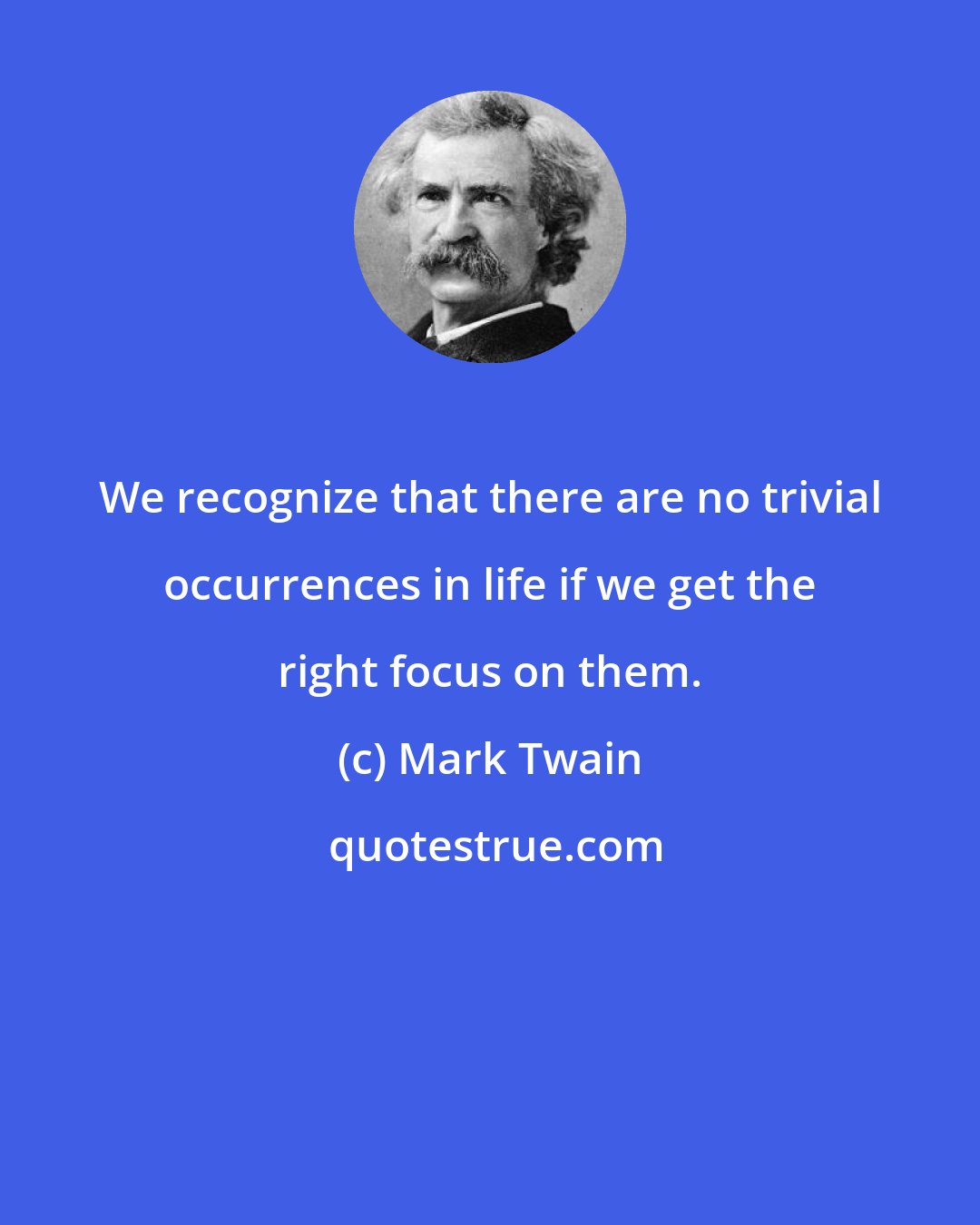 Mark Twain: We recognize that there are no trivial occurrences in life if we get the right focus on them.