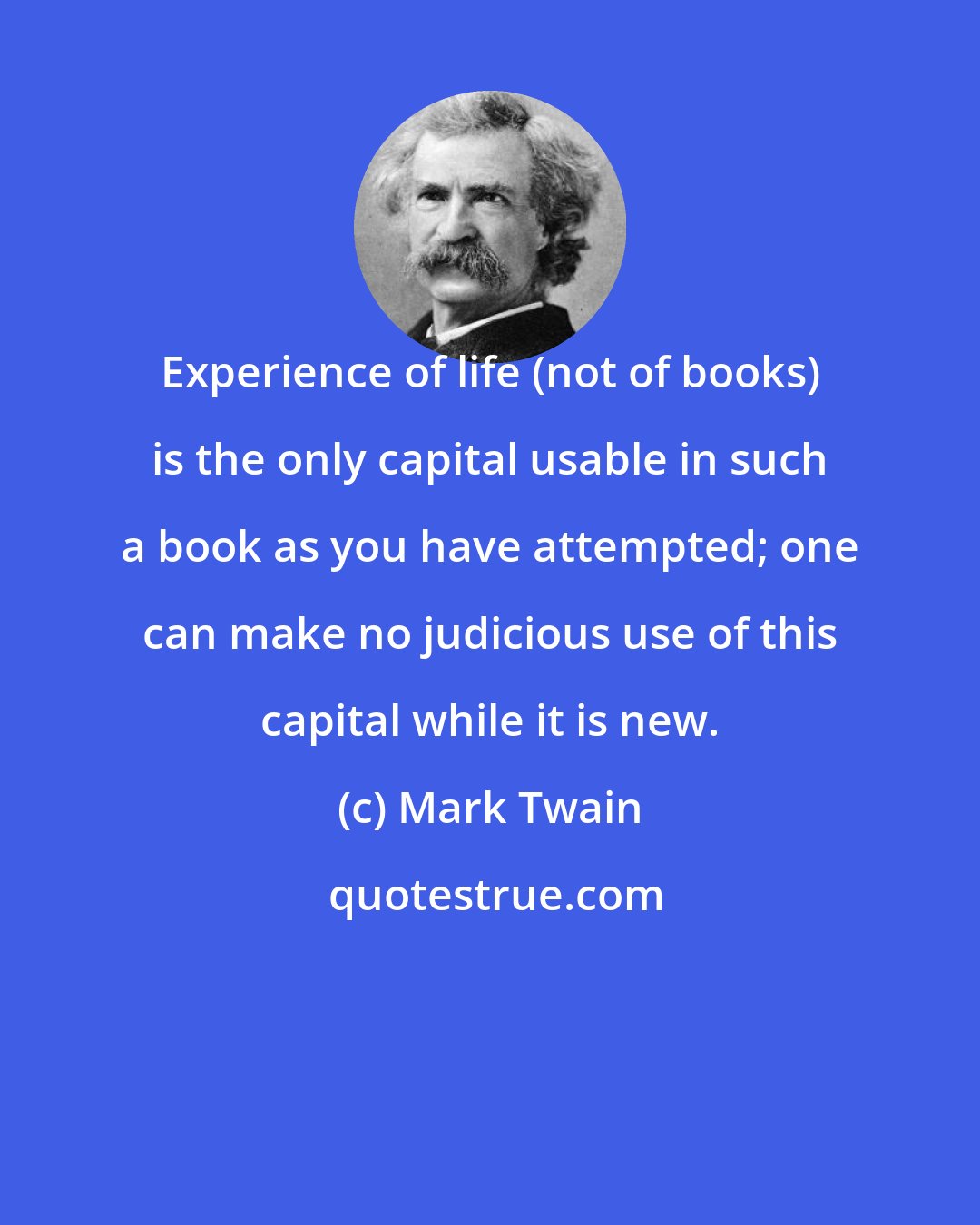 Mark Twain: Experience of life (not of books) is the only capital usable in such a book as you have attempted; one can make no judicious use of this capital while it is new.