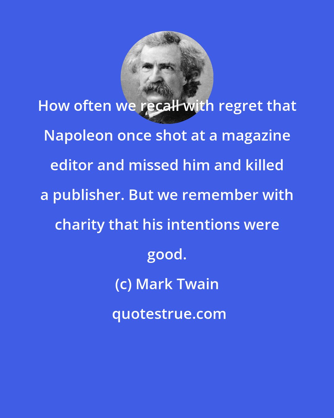 Mark Twain: How often we recall with regret that Napoleon once shot at a magazine editor and missed him and killed a publisher. But we remember with charity that his intentions were good.