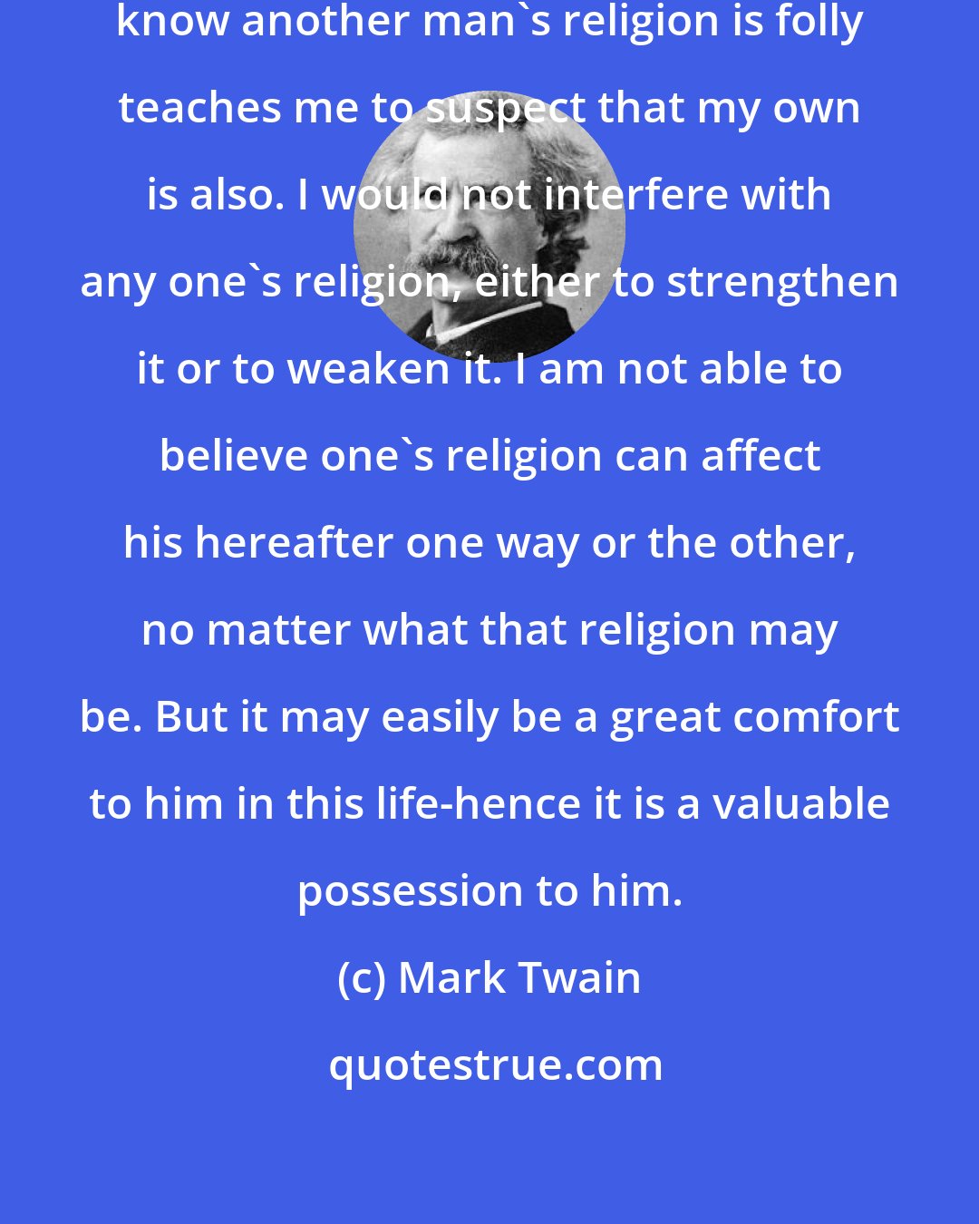 Mark Twain: The easy confidence with which I know another man's religion is folly teaches me to suspect that my own is also. I would not interfere with any one's religion, either to strengthen it or to weaken it. I am not able to believe one's religion can affect his hereafter one way or the other, no matter what that religion may be. But it may easily be a great comfort to him in this life-hence it is a valuable possession to him.