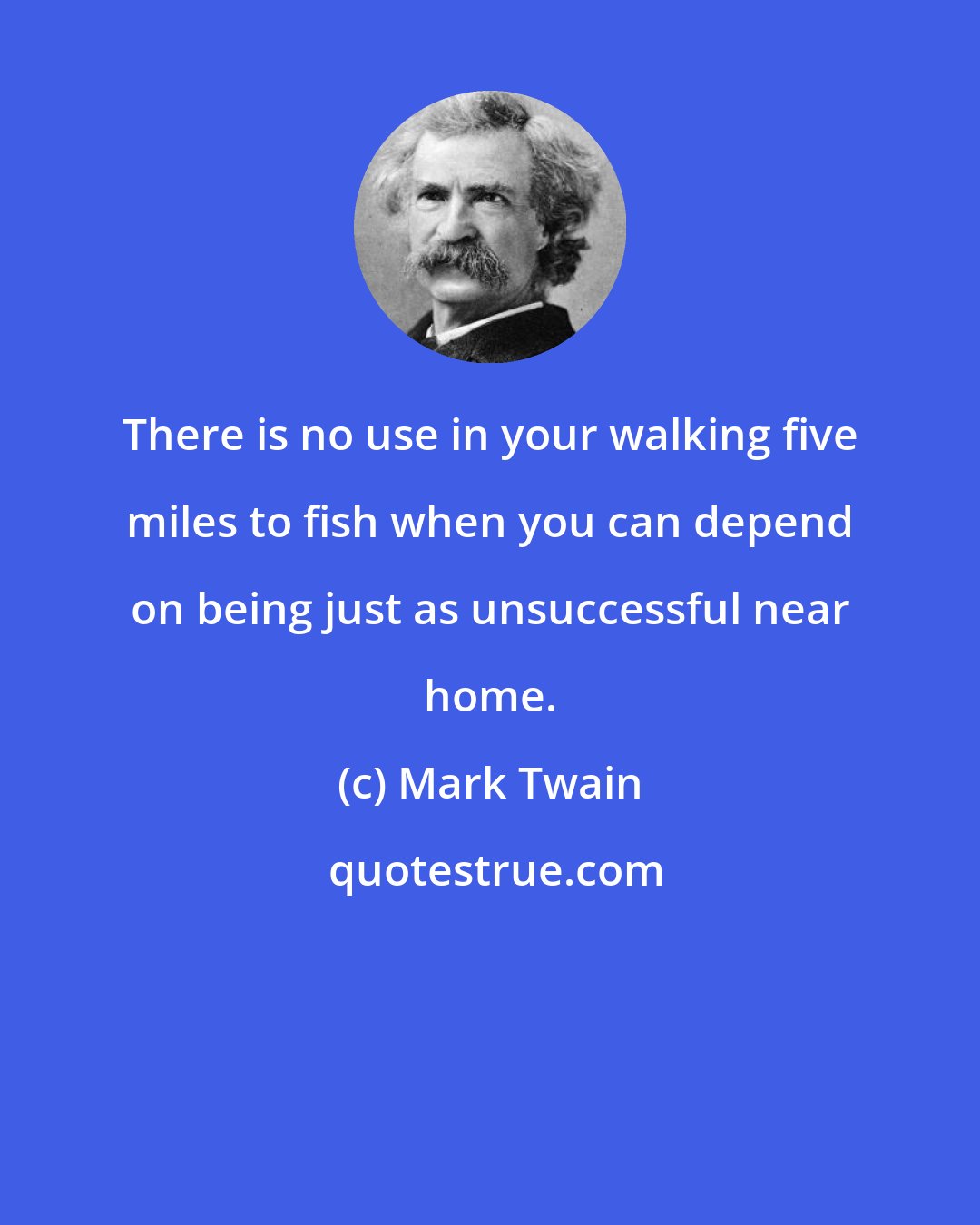 Mark Twain: There is no use in your walking five miles to fish when you can depend on being just as unsuccessful near home.