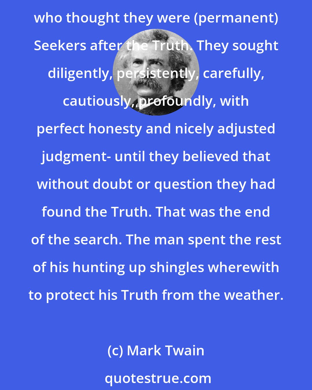 Mark Twain: We are always hearing of people who are around seeking after the Truth. I have never seen a (permanent) specimen. I think he has never lived. But I have seen several entirely sincere people who thought they were (permanent) Seekers after the Truth. They sought diligently, persistently, carefully, cautiously, profoundly, with perfect honesty and nicely adjusted judgment- until they believed that without doubt or question they had found the Truth. That was the end of the search. The man spent the rest of his hunting up shingles wherewith to protect his Truth from the weather.