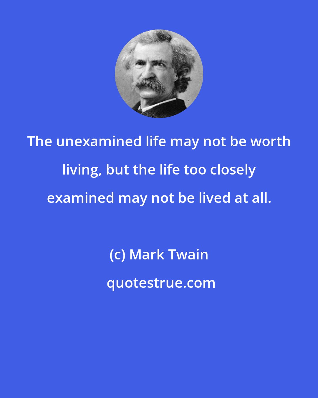 Mark Twain: The unexamined life may not be worth living, but the life too closely examined may not be lived at all.