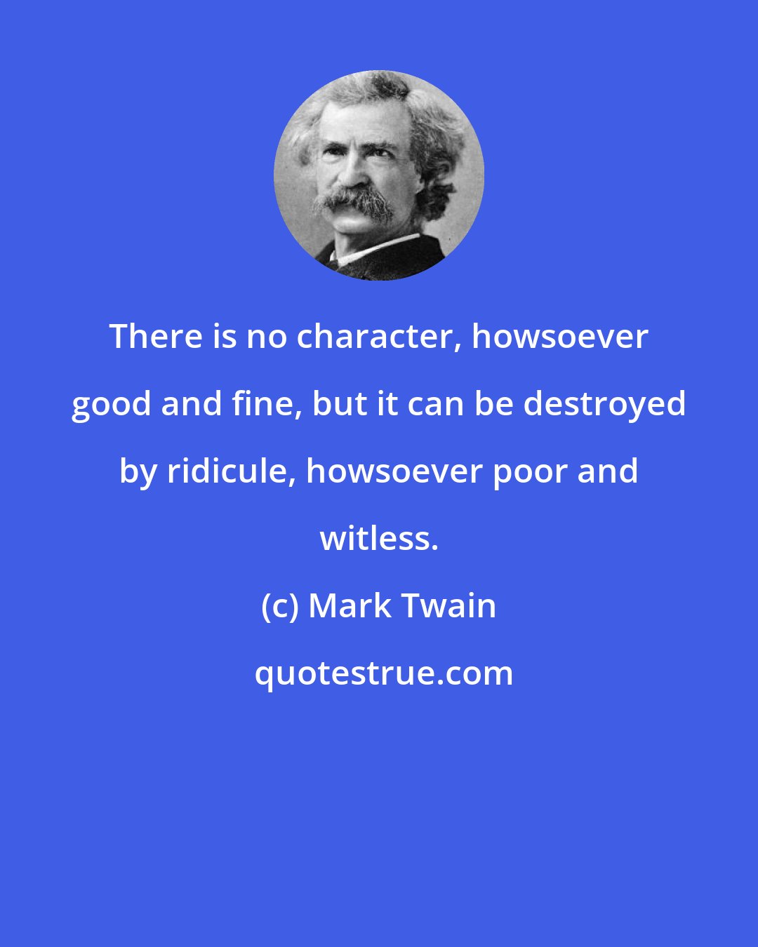 Mark Twain: There is no character, howsoever good and fine, but it can be destroyed by ridicule, howsoever poor and witless.