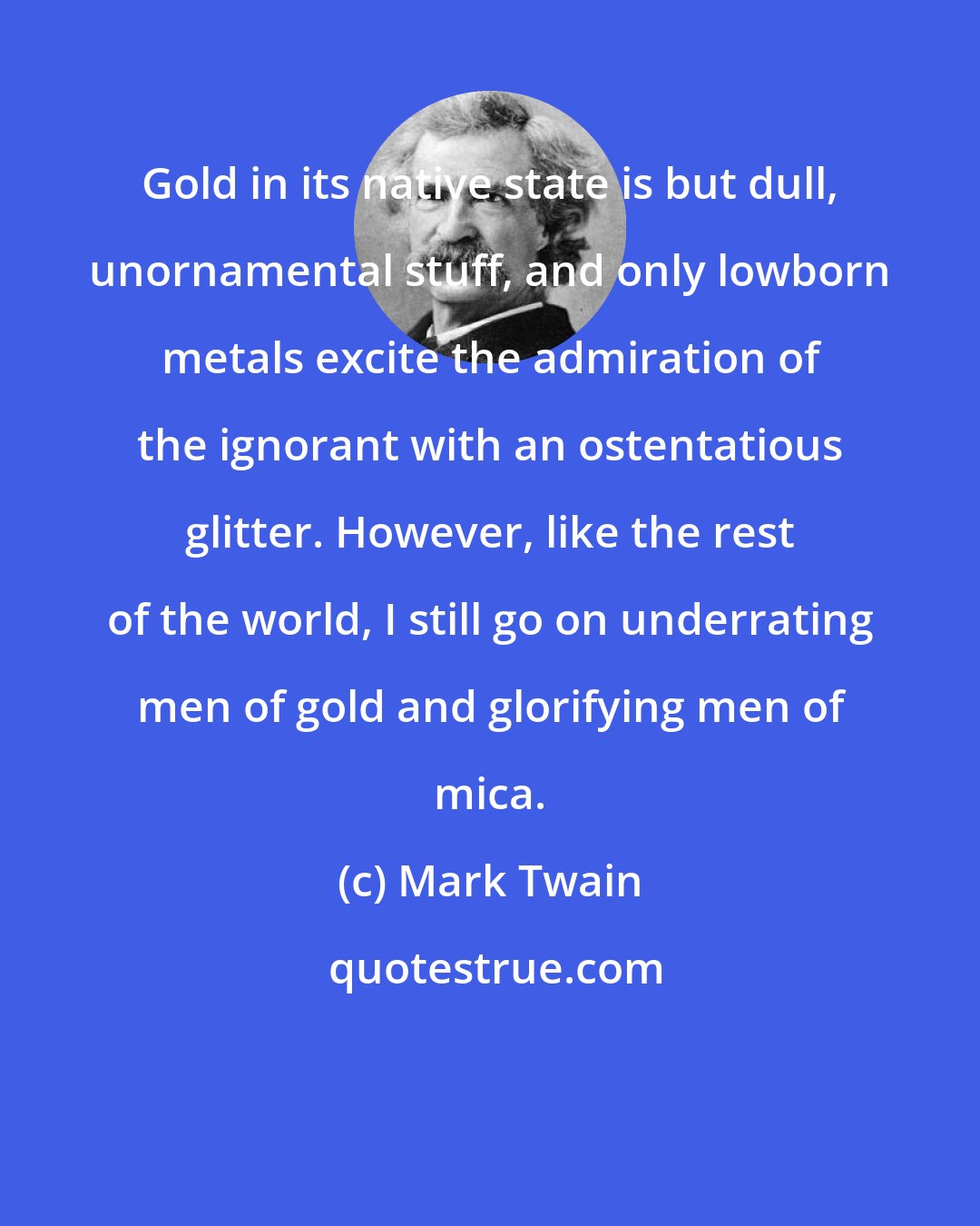 Mark Twain: Gold in its native state is but dull, unornamental stuff, and only lowborn metals excite the admiration of the ignorant with an ostentatious glitter. However, like the rest of the world, I still go on underrating men of gold and glorifying men of mica.