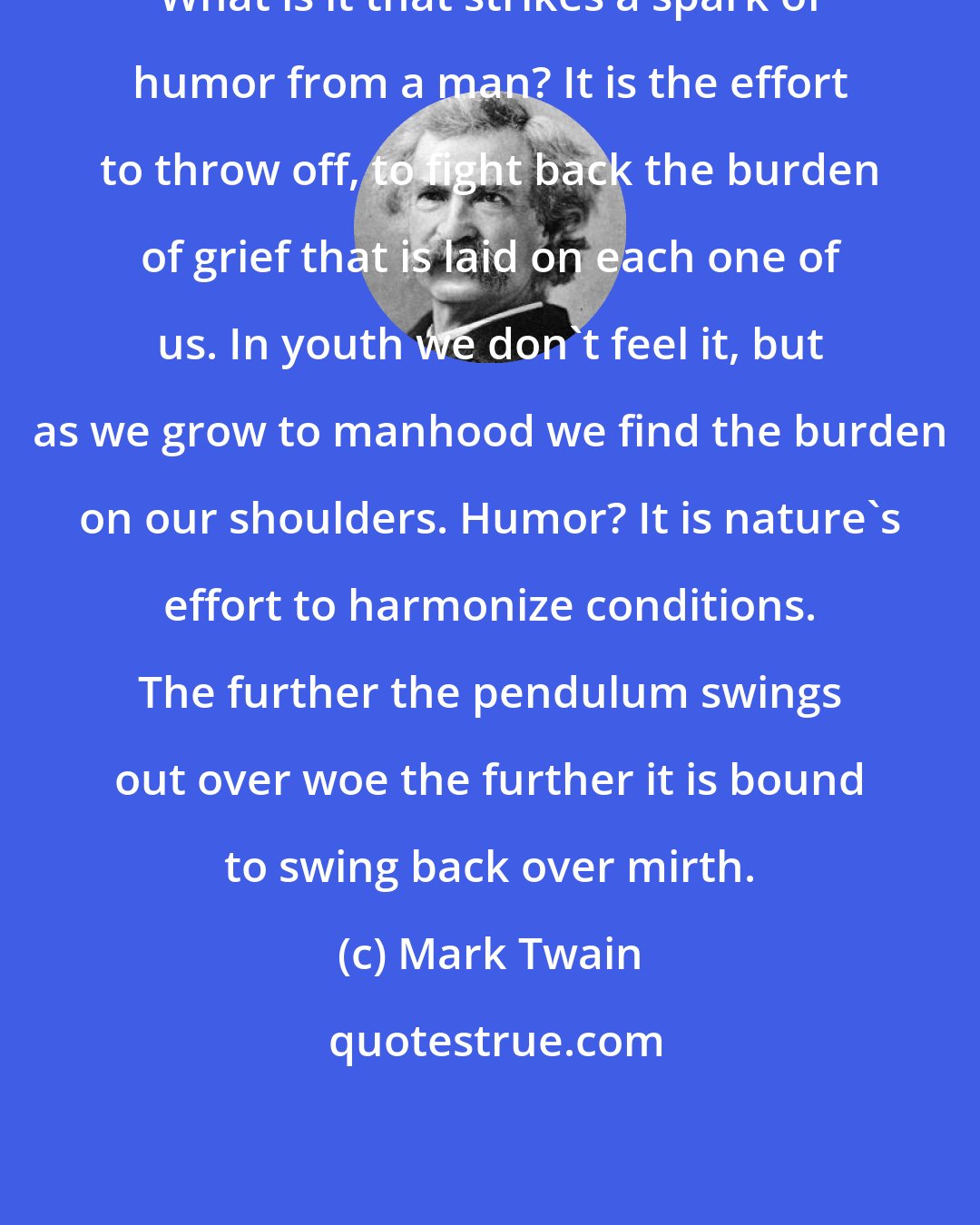 Mark Twain: What is it that strikes a spark of humor from a man? It is the effort to throw off, to fight back the burden of grief that is laid on each one of us. In youth we don't feel it, but as we grow to manhood we find the burden on our shoulders. Humor? It is nature's effort to harmonize conditions. The further the pendulum swings out over woe the further it is bound to swing back over mirth.