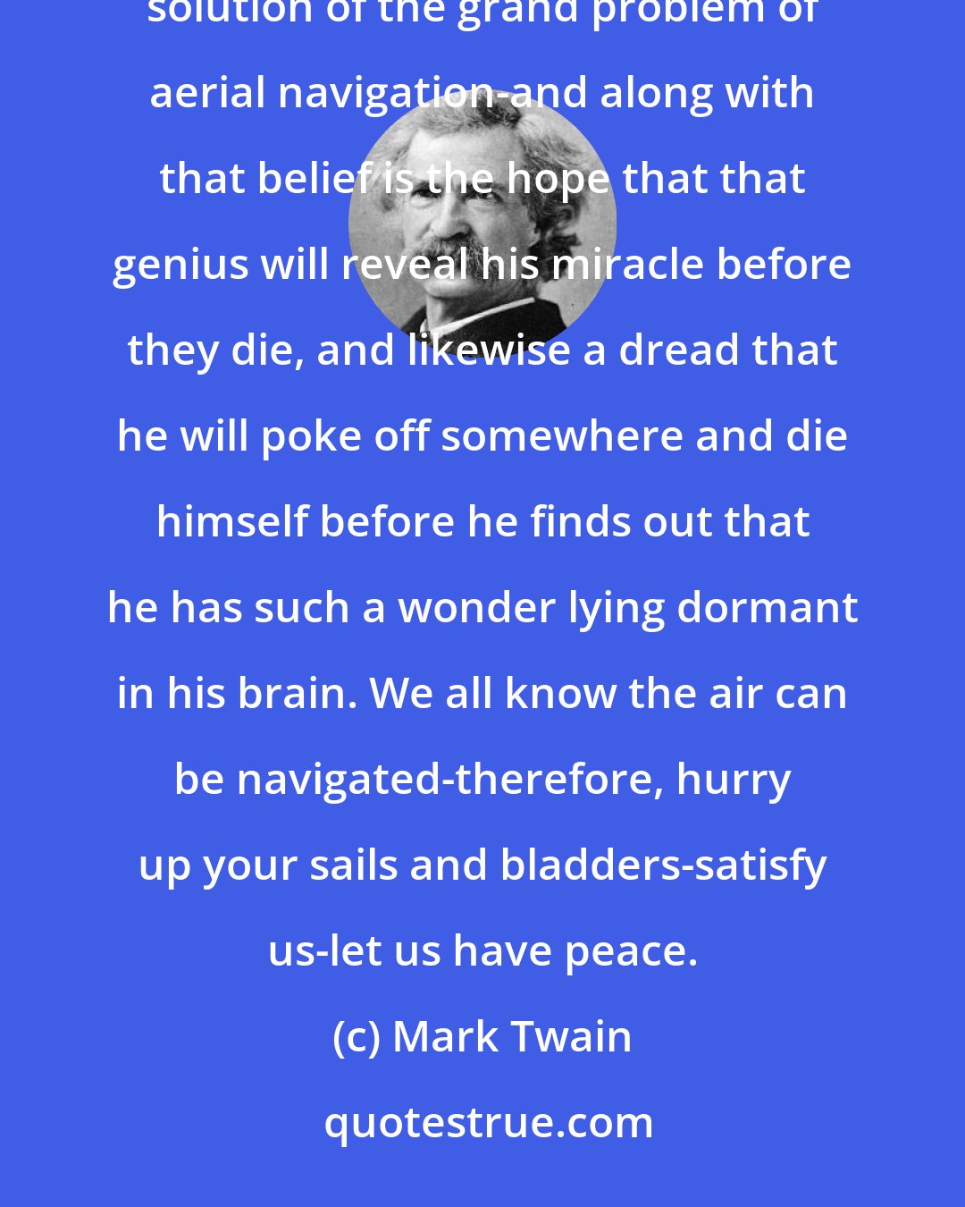 Mark Twain: In this age of inventive wonders all men have come to believe that in some genius' brain sleeps the solution of the grand problem of aerial navigation-and along with that belief is the hope that that genius will reveal his miracle before they die, and likewise a dread that he will poke off somewhere and die himself before he finds out that he has such a wonder lying dormant in his brain. We all know the air can be navigated-therefore, hurry up your sails and bladders-satisfy us-let us have peace.