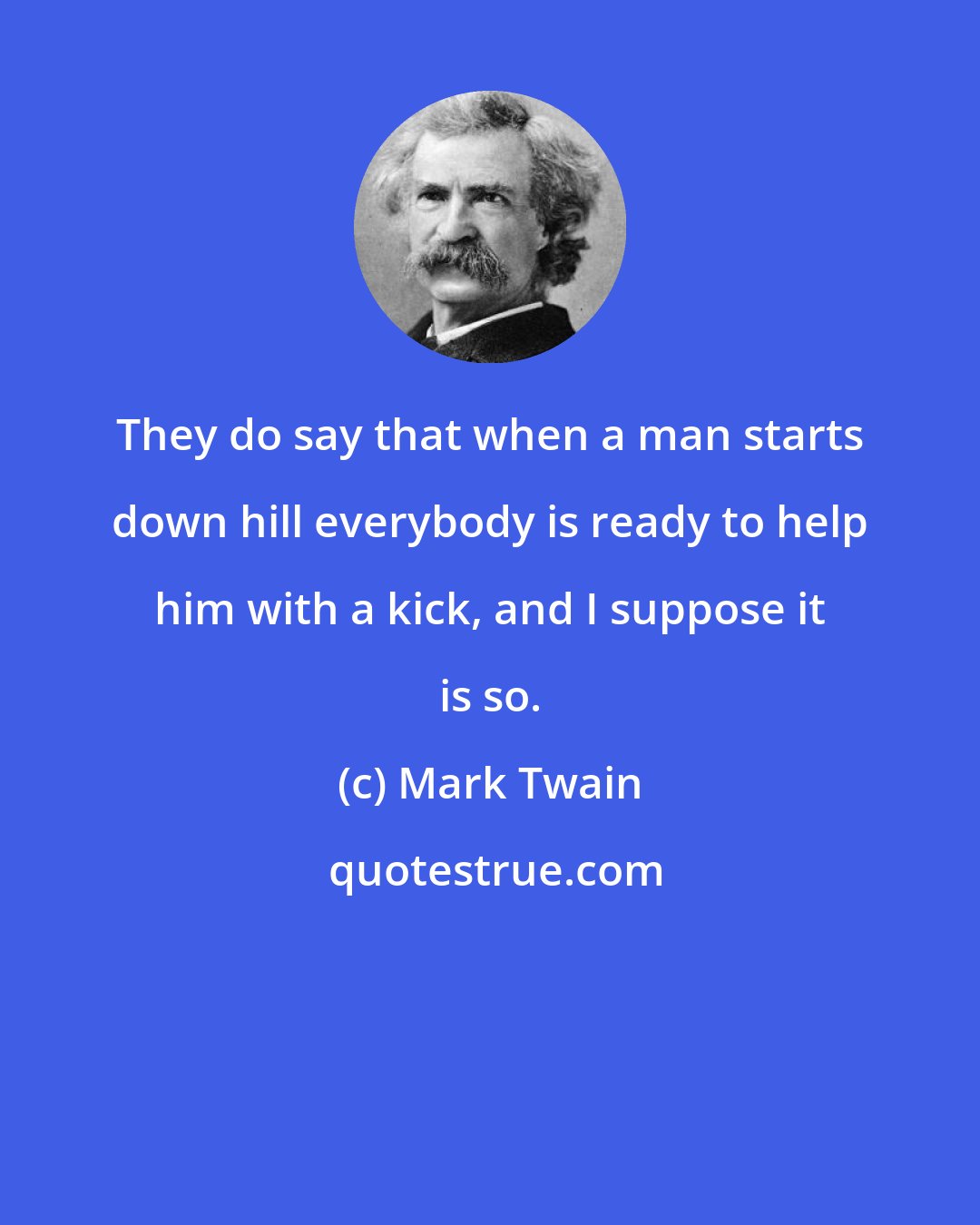 Mark Twain: They do say that when a man starts down hill everybody is ready to help him with a kick, and I suppose it is so.