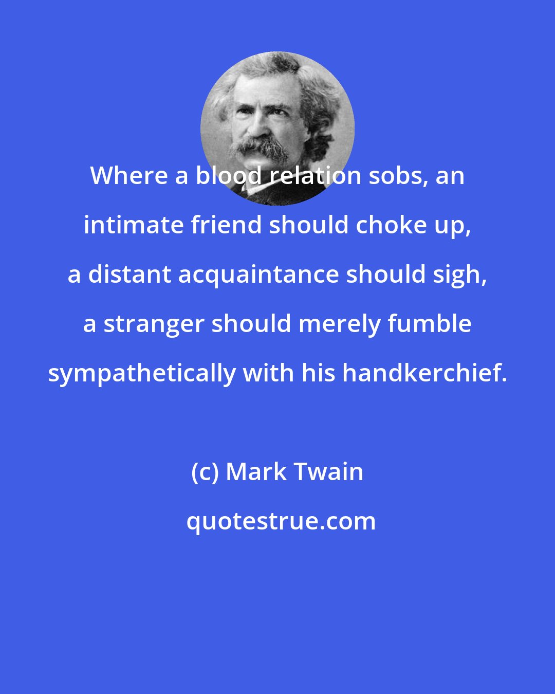 Mark Twain: Where a blood relation sobs, an intimate friend should choke up, a distant acquaintance should sigh, a stranger should merely fumble sympathetically with his handkerchief.