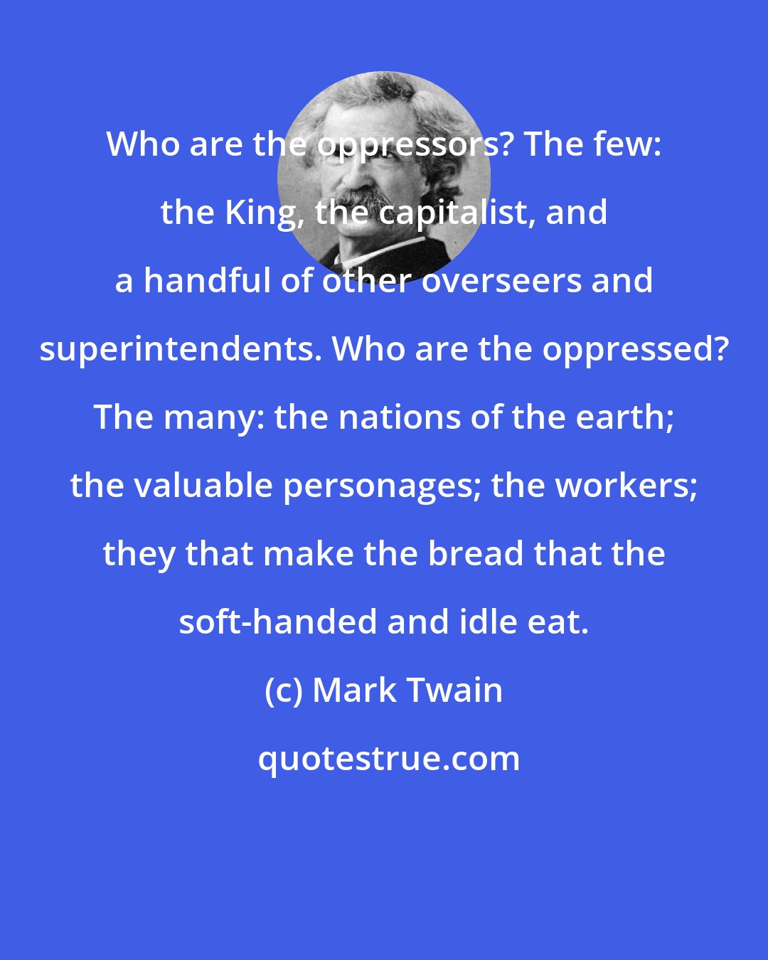 Mark Twain: Who are the oppressors? The few: the King, the capitalist, and a handful of other overseers and superintendents. Who are the oppressed? The many: the nations of the earth; the valuable personages; the workers; they that make the bread that the soft-handed and idle eat.