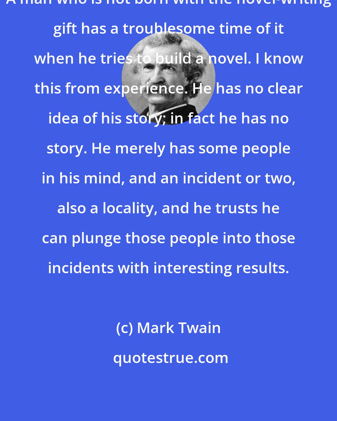 Mark Twain: A man who is not born with the novel-writing gift has a troublesome time of it when he tries to build a novel. I know this from experience. He has no clear idea of his story; in fact he has no story. He merely has some people in his mind, and an incident or two, also a locality, and he trusts he can plunge those people into those incidents with interesting results.