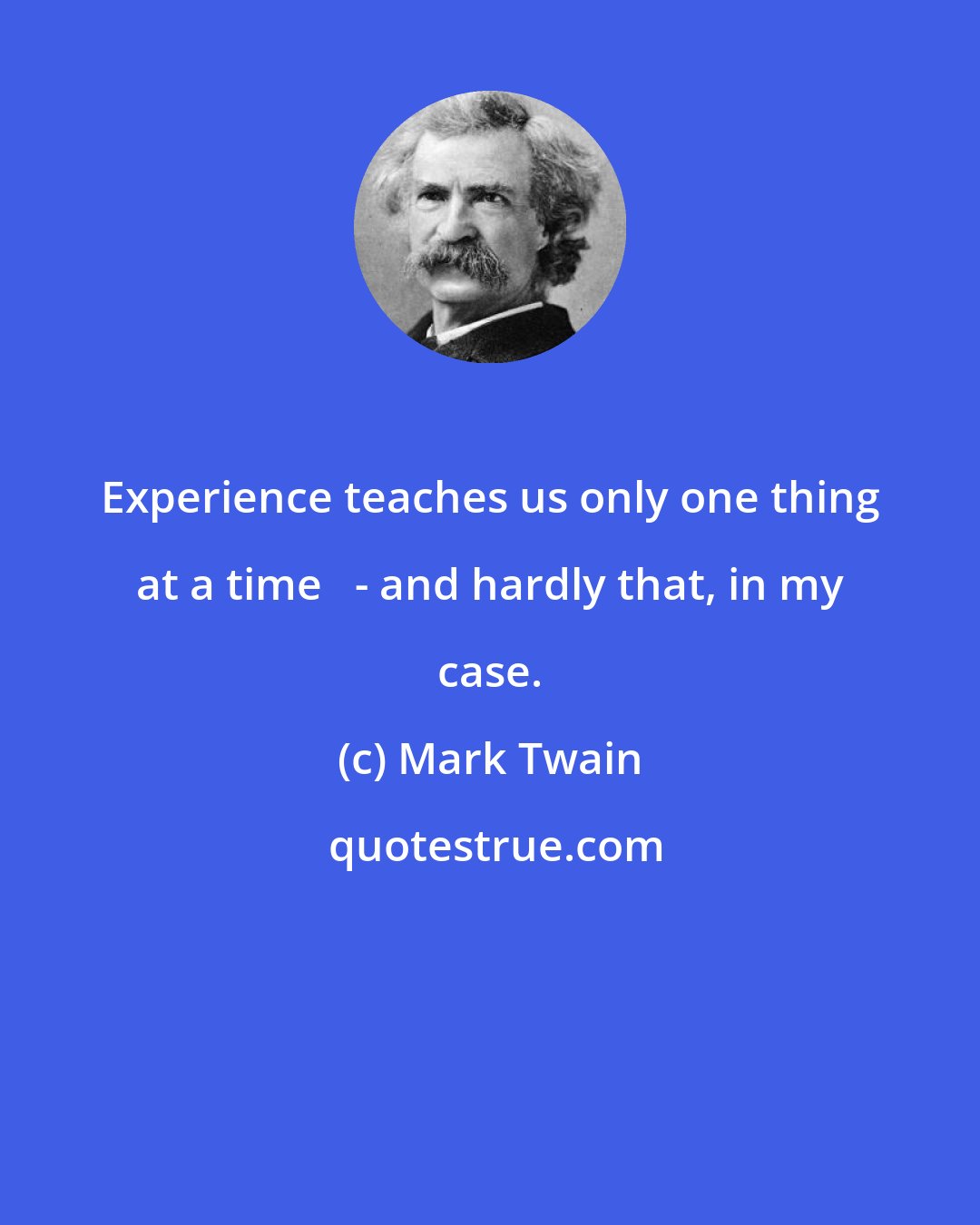 Mark Twain: Experience teaches us only one thing at a time   - and hardly that, in my case.