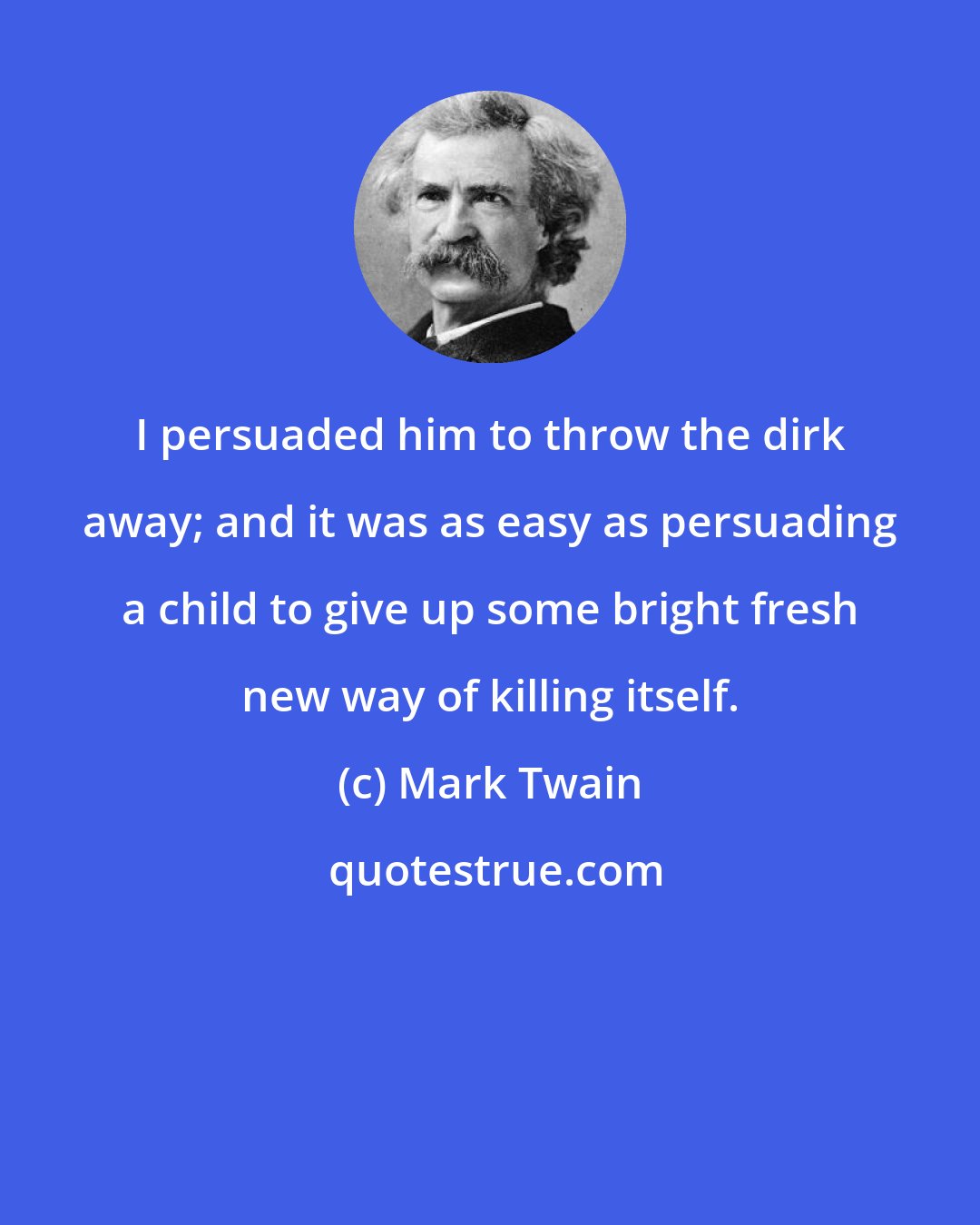 Mark Twain: I persuaded him to throw the dirk away; and it was as easy as persuading a child to give up some bright fresh new way of killing itself.