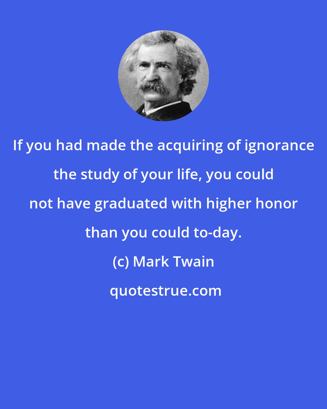 Mark Twain: If you had made the acquiring of ignorance the study of your life, you could not have graduated with higher honor than you could to-day.