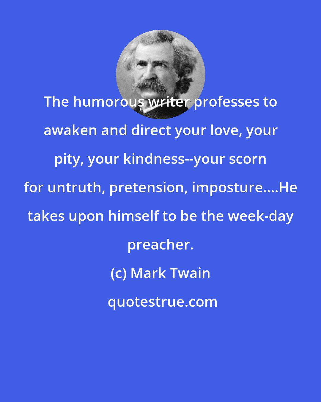 Mark Twain: The humorous writer professes to awaken and direct your love, your pity, your kindness--your scorn for untruth, pretension, imposture....He takes upon himself to be the week-day preacher.