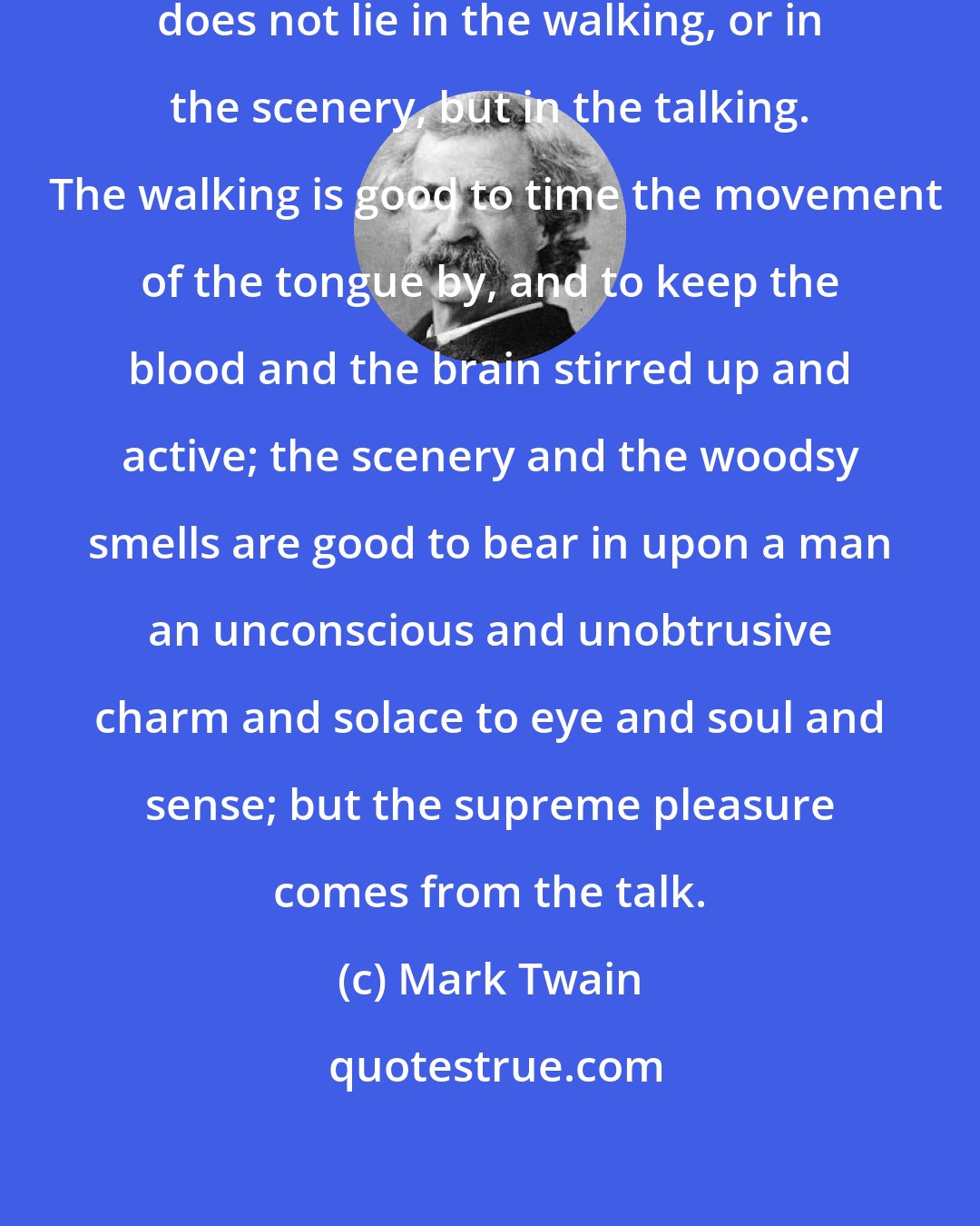 Mark Twain: The true charm of pedestrianism does not lie in the walking, or in the scenery, but in the talking.  The walking is good to time the movement of the tongue by, and to keep the blood and the brain stirred up and active; the scenery and the woodsy smells are good to bear in upon a man an unconscious and unobtrusive charm and solace to eye and soul and sense; but the supreme pleasure comes from the talk.