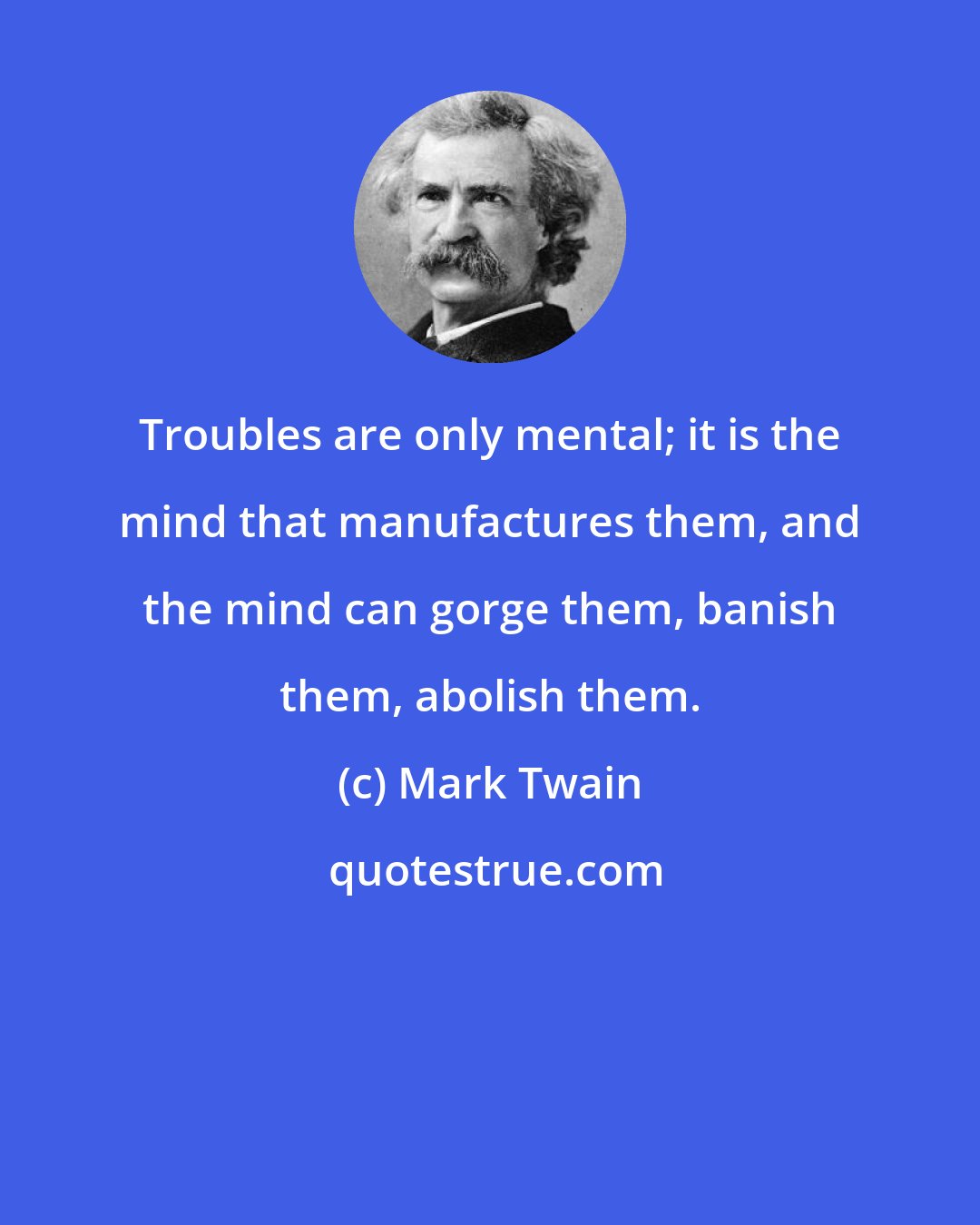 Mark Twain: Troubles are only mental; it is the mind that manufactures them, and the mind can gorge them, banish them, abolish them.