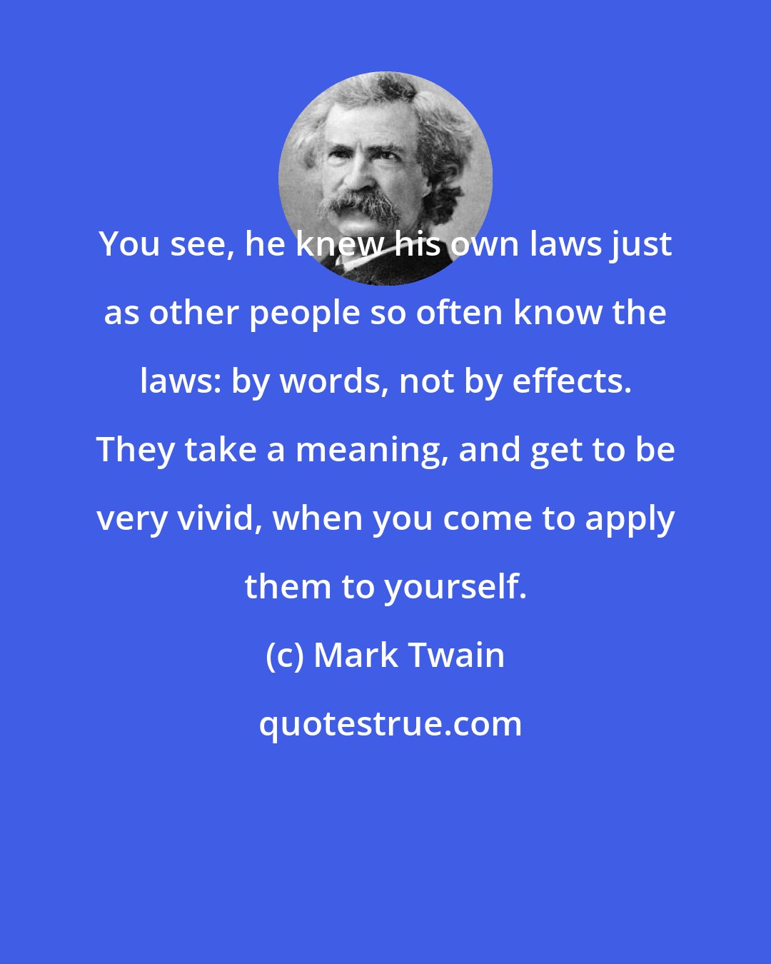 Mark Twain: You see, he knew his own laws just as other people so often know the laws: by words, not by effects. They take a meaning, and get to be very vivid, when you come to apply them to yourself.