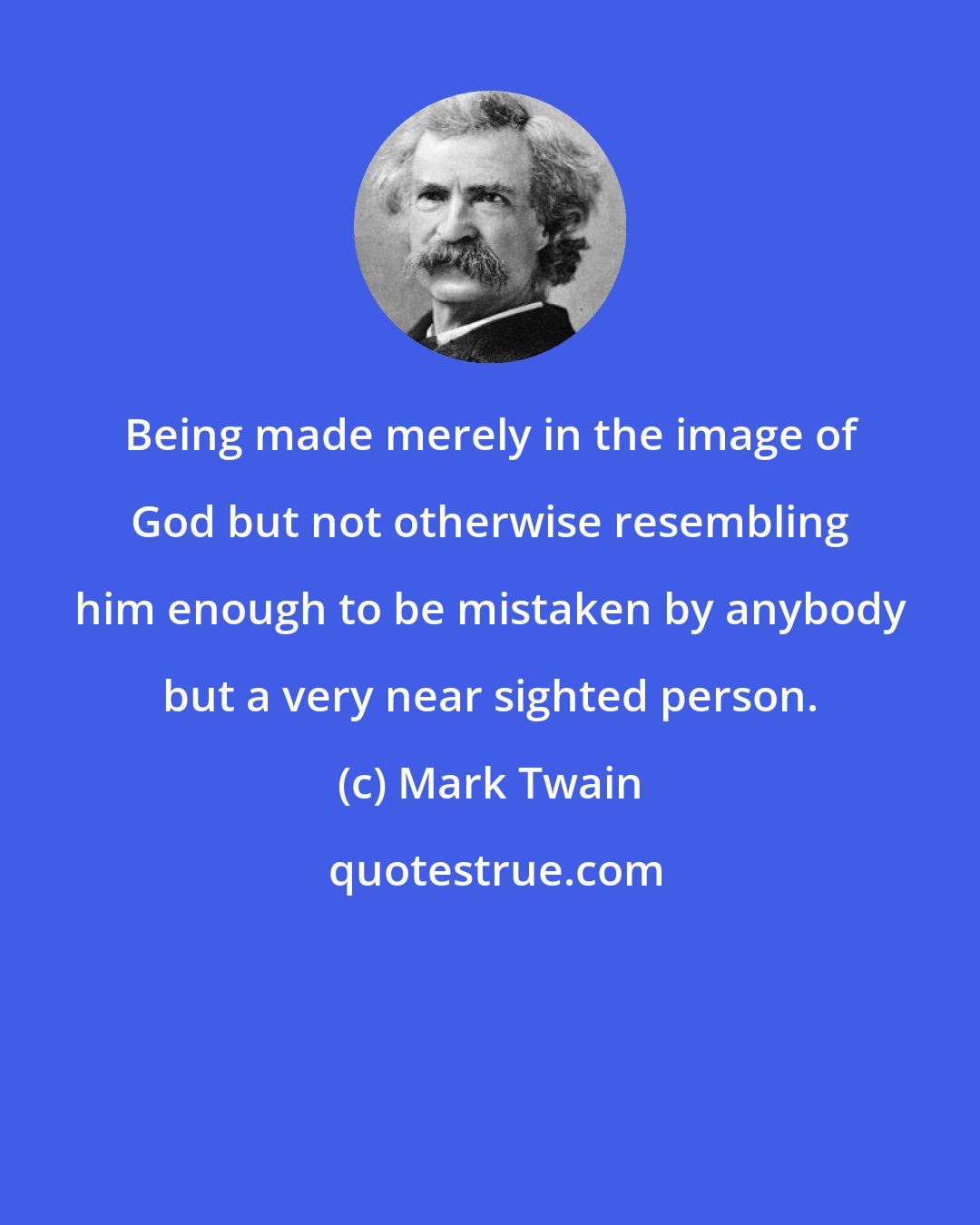 Mark Twain: Being made merely in the image of God but not otherwise resembling him enough to be mistaken by anybody but a very near sighted person.
