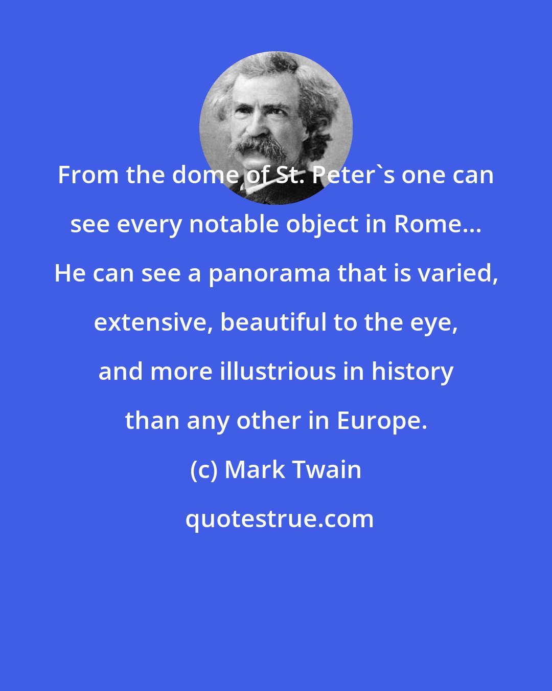 Mark Twain: From the dome of St. Peter's one can see every notable object in Rome... He can see a panorama that is varied, extensive, beautiful to the eye, and more illustrious in history than any other in Europe.
