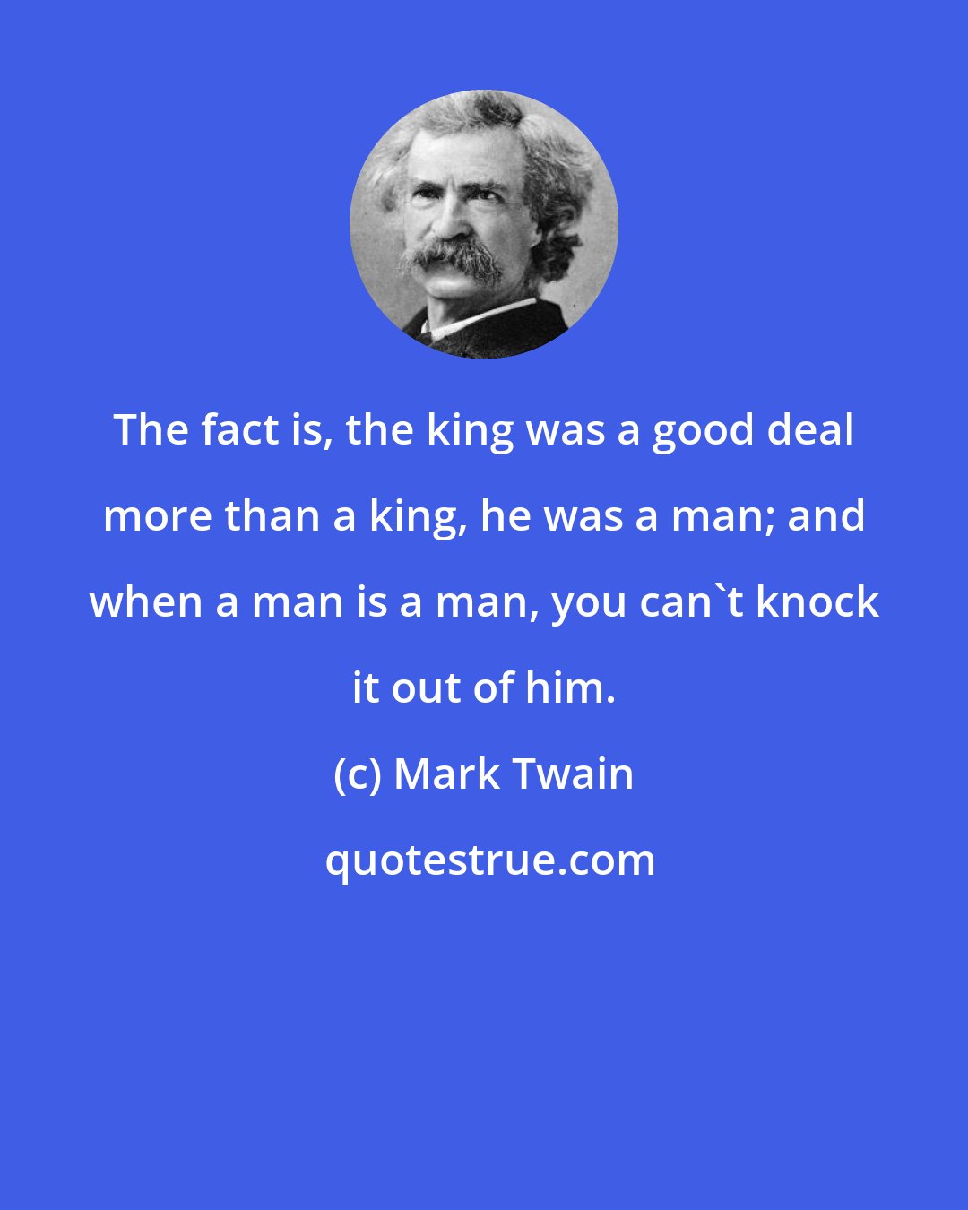 Mark Twain: The fact is, the king was a good deal more than a king, he was a man; and when a man is a man, you can't knock it out of him.