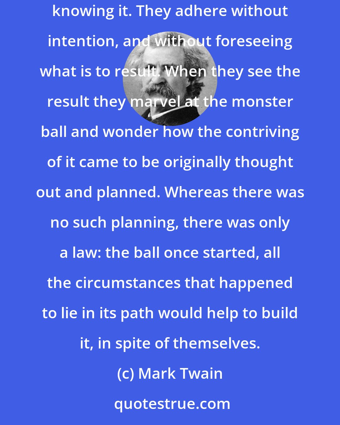 Mark Twain: Evolution is a blind giant who rolls a snowball down a hill. The ball is made of flakes-circumstances. They contribute to the mass without knowing it. They adhere without intention, and without foreseeing what is to result. When they see the result they marvel at the monster ball and wonder how the contriving of it came to be originally thought out and planned. Whereas there was no such planning, there was only a law: the ball once started, all the circumstances that happened to lie in its path would help to build it, in spite of themselves.